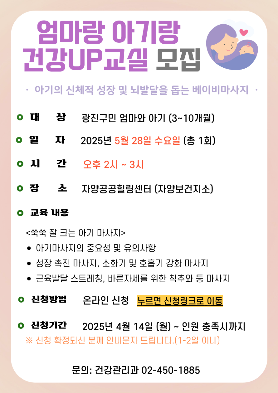 엄마랑 아기랑 건강UP 교실 모집 아기의 신체적 성장 및 뇌발달을 돕는 베이비마사지 ·대     상: 광진구민 엄마와 아기(3~10개월) ·일    정: 5월 28일 수요일(총 1회) ·시    간: 오후 2시~3시 ·장     소: 자양힐링센터(자양보건지소) ·강의 내용 (쑥쑥 잘 크는 아기 마사지) -  마사지 중요성 및 유의사항 - 근육 발달 스트레칭, 성장촉진 마사지 - 튼튼하고 멋진 팔, 다리 마사지  - 소화기 질환 및 호흡기 질환 강화    - 바른 자세를 위한 척추, 등 마사지 ·신청방법: 온라인 신청, 누르면 신청링크로 이동 - 신청기간: 2025년 4월 14일(월) ~ 인원 충족시까지 ● 신청 확정되신 분께 안내문자 드립니다. (1-2일 이내) ·문의: 건강관리과 02-450-1885