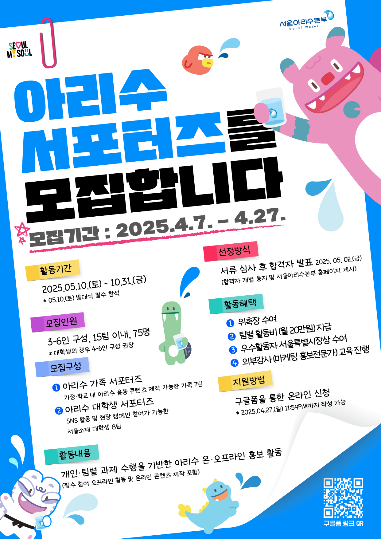 SEOUL MY SOUL 아리수 서포터즈를 모집합니다 모집기간: 2025.4.7.4.27. 서울아리수본부 Seoul Water 활동기간 선정방식 2025.05.10.(E) - 10,31,() *05.10.(토) 발대식 필수 참석 서류 심사 후 합격자 발표 2025. 05. 02.(금) (합격자 개별 통지 및 서울아리수본부 홈페이지 게시) 모집인원 3-6인구성, 15팀 이내, 75명 * 대학생의 경우 4-6인 구성 권장 모집구성 1 아리수 가족 서포터즈 가정·학교 내 아리수 음용 콘텐츠 제작 가능한 가족 7팀 2 아리수 대학생 서포터즈 SNS 활동 및 현장 캠페인 참여가 가능한 서울소재 대학생 8팀 활동혜택 1 위촉장 수여 2 팀별 활동비 (월 20만원) 지급 우수활동자 서울특별시장상 수여 4 외부강사 (마케팅·홍보전문가)교육진행 지원방법 구글폼을 통한 온라인 신청 *2025.04.27.(일) 11:59PM까지 작성 가능 활동내용 개인 팀별 과제 수행을 기반한 아리수 온·오프라인 홍보 활동 (필수 참여 오프라인 활동 및 온라인 콘텐츠 제작 포함) 구글폼링크 QR