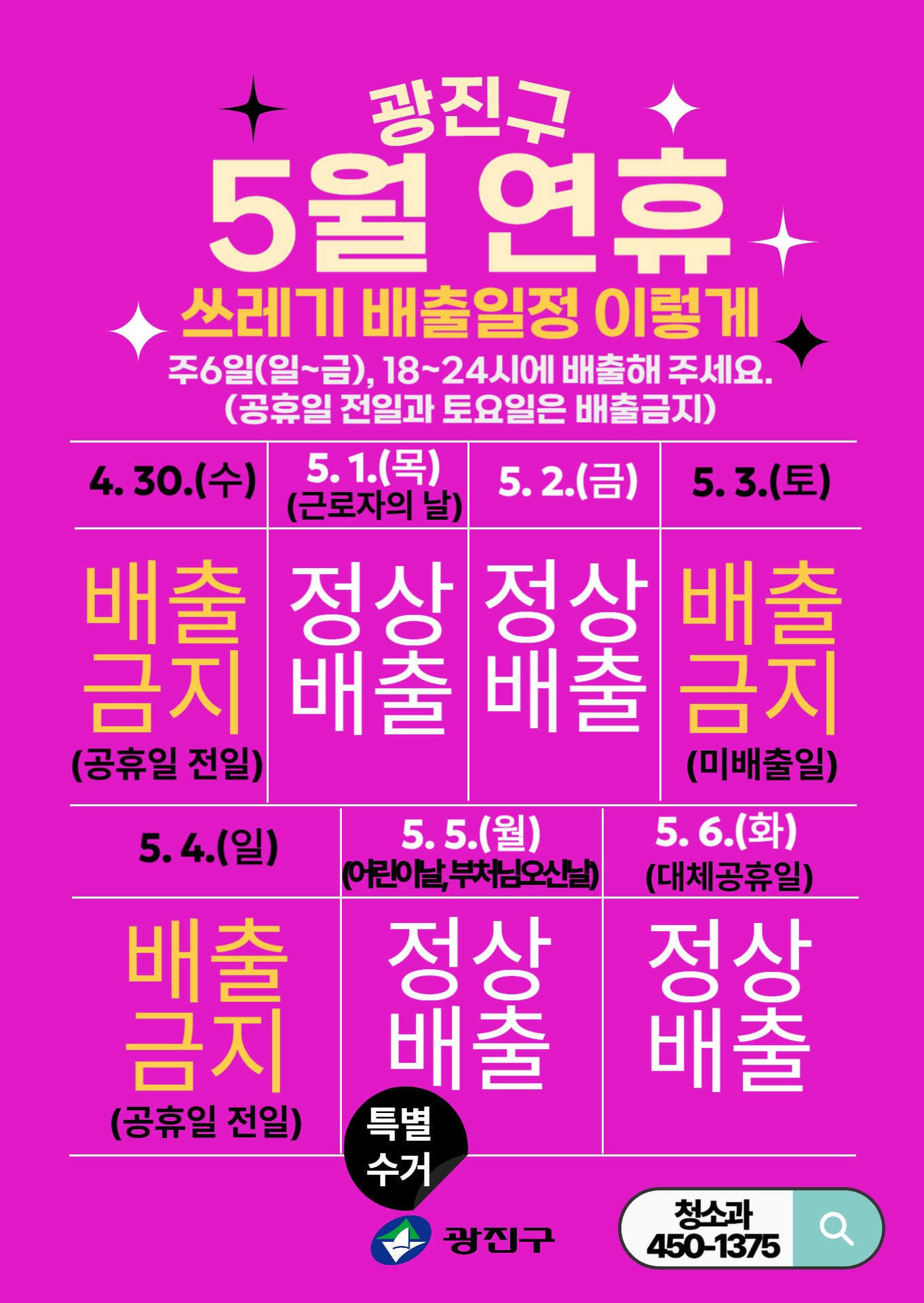 쓰레기 배출일정  4.30.(수) 5.1.(목) ※ 근로자의 날 5.2.(금) 5.3.(토) 5.4.(일) 5.5.(월) ※ 어린이날, 부처님오신날  5.6.(화) ※ 대체공휴일 배출금지 (공휴일 전일) 정상배출 정상배출 배출금지 (미배출일) 배출금지 (공휴일 전일) 정상배출 정상배출      ▲  [특별수거] 공휴일 전일로 배출금지이나  주민 불편 최소화를 위해 정상 수거 처리