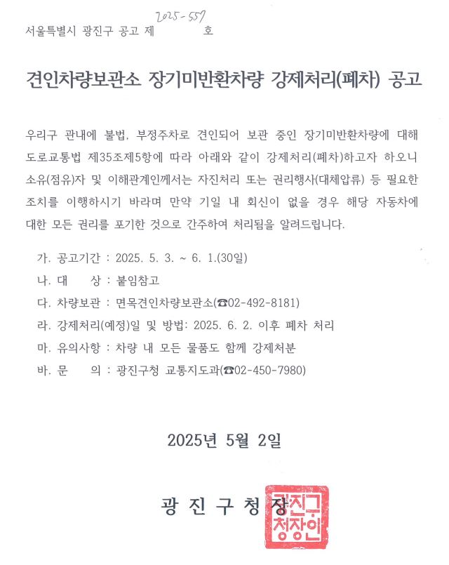 견인차량보관소 장기미반환차량 강제처리(폐차) 공고  우리구 관내에 불법, 부정주차로 견인되어 보관 중인 장기미반환차량에 대해 도로교통법 제35조제5항에 따라 아래와 같이 강제처리(폐차)하고자 하오니 소유(점유)자 및 이해관계인께서는 자진처리 또는 권리행사(대체압류) 등 필요한 조치를 이행하시기 바라며 만약 기일 내 회신이 없을 경우 해당 자동차에 대한 모든 권리를 포기한 것으로 간주하여 처리됨을 알려드립니다.     가. 공고기간 : 2025. 5. 3. ~ 6. 1.(30일)   나. 대    상 : 붙임참고   다. 차량보관 : 면목견인차량보관소(☎02-492-8181)   라. 강제처리(예정)일 및 방법: 2025. 6. 2. 이후 폐차 처리   마. 유의사항 : 차량 내 모든 물품도 함께 강제처분   바. 문    의 : 광진구청 교통지도과(☎02-450-7980)    2025년 5월 2일 광진구청장