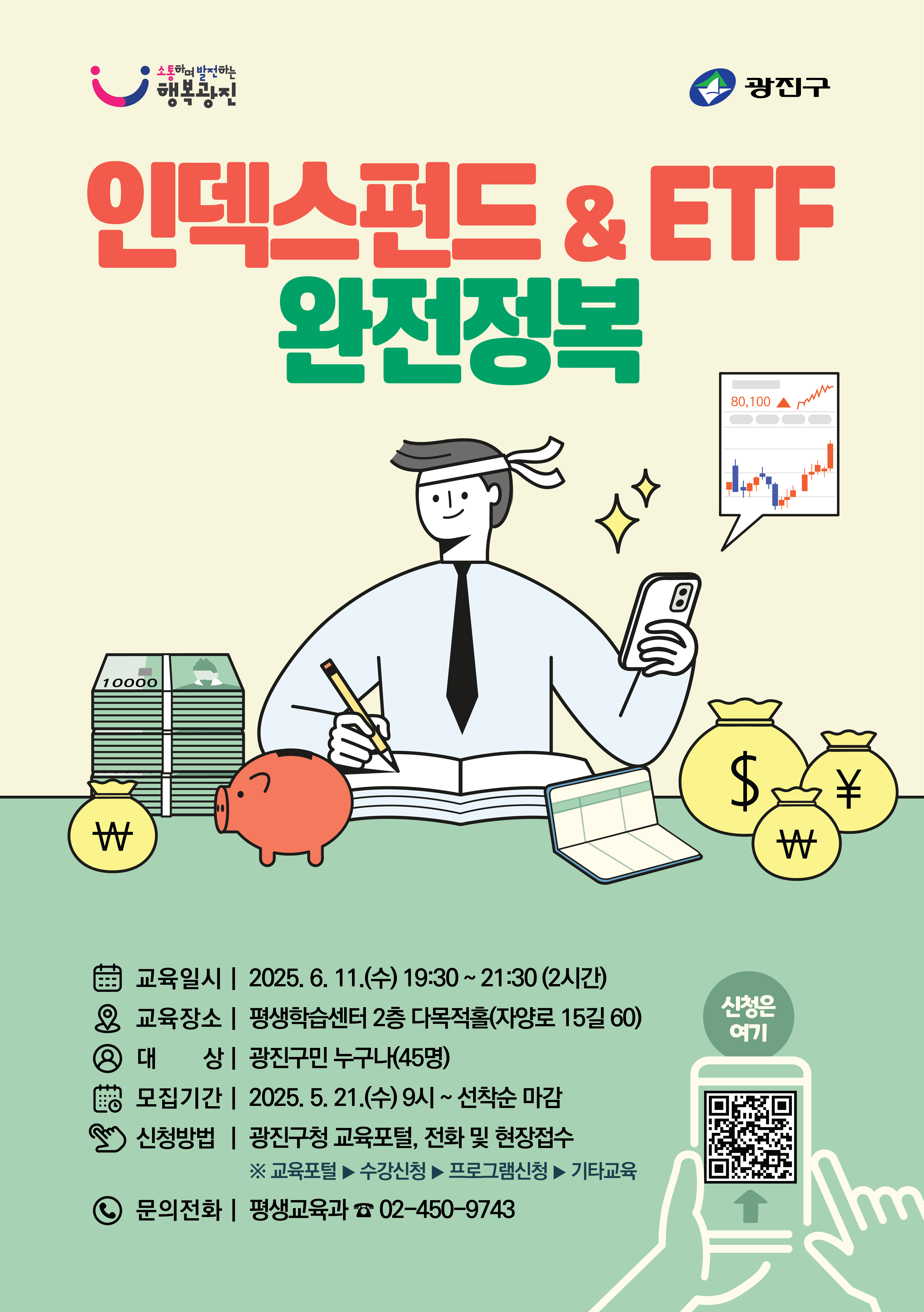 ○ 교육주제 : 「인덱스펀드&ETF 완전정복」    ○ 교육일시 : 2025. 6. 11.(수) 19:30 ~ 21:30 (2시간)    ○ 교육장소 : 평생학습센터 2층 다목적홀(자양로 15길 60)    ○ 대    상 : 광진구민 누구나(45명)    ○ 신청방법 : 광진구청 교육포털, 전화 및 현장접수       ※ 교육포털▶수강신청▶프로그램신청▶기타교육    ○ 모집기간 : 2025. 5. 21.(수) ~ 선착순 마감    ○ 문의/접수 : 광진구청 평생교육과 02-450-9743