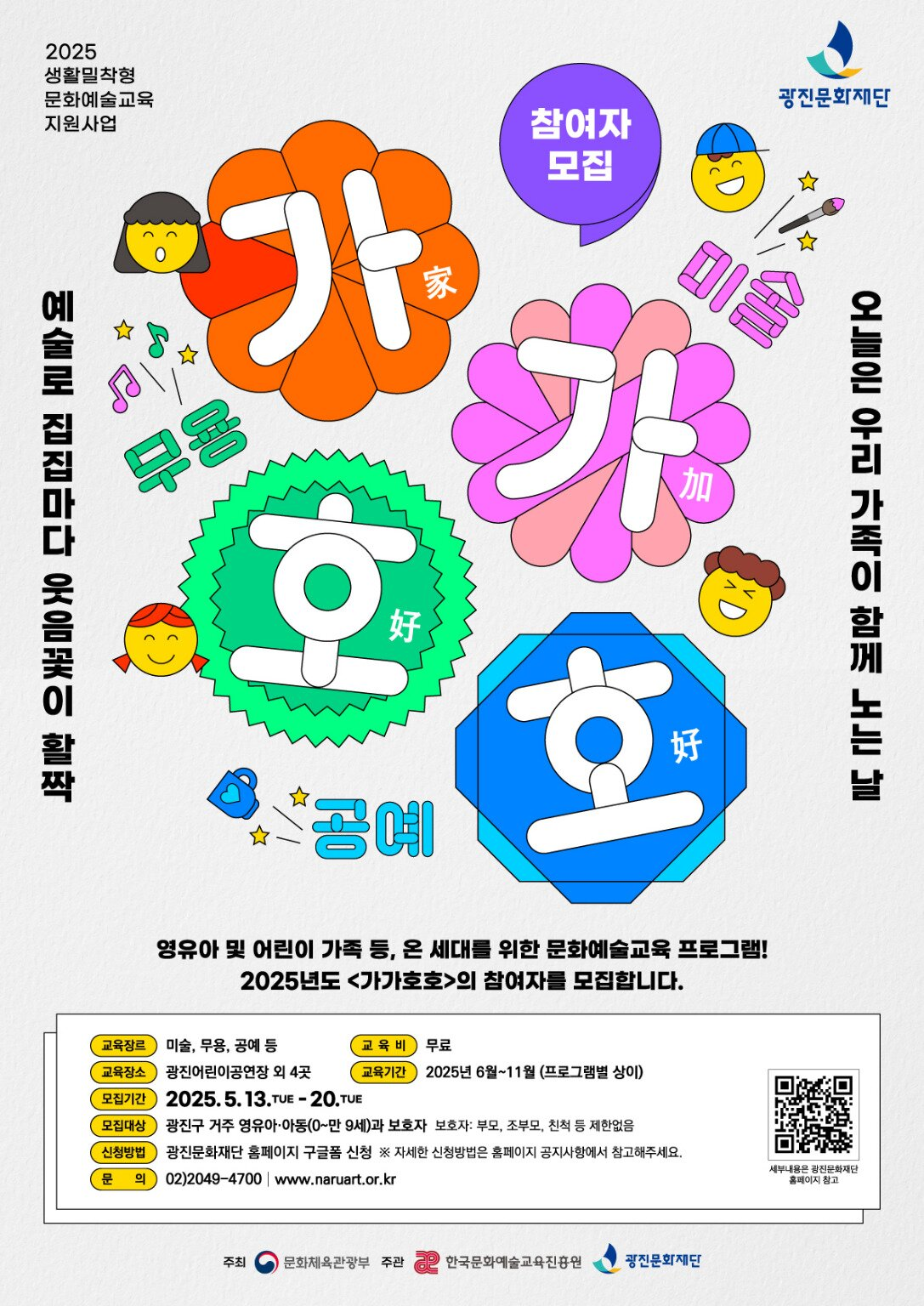 2025 생활밀착형 문화예술교육 지원사업 가가호호 교육장르: 미술, 무용, 공예 등  교육장소: 광진어린이공연장 외 4곳  모집기간 2025.5.13.~5.20. 모집대상: 광진구 거주 영유아,아동과 보호자  신청방법: 광진문화재단 홈페이지 구글폼 신청 *자세한 신청방법은 홈페이지 공지사항을 참고해주세요.  문의: 02)2049-4700 | www.naruart.or.kr