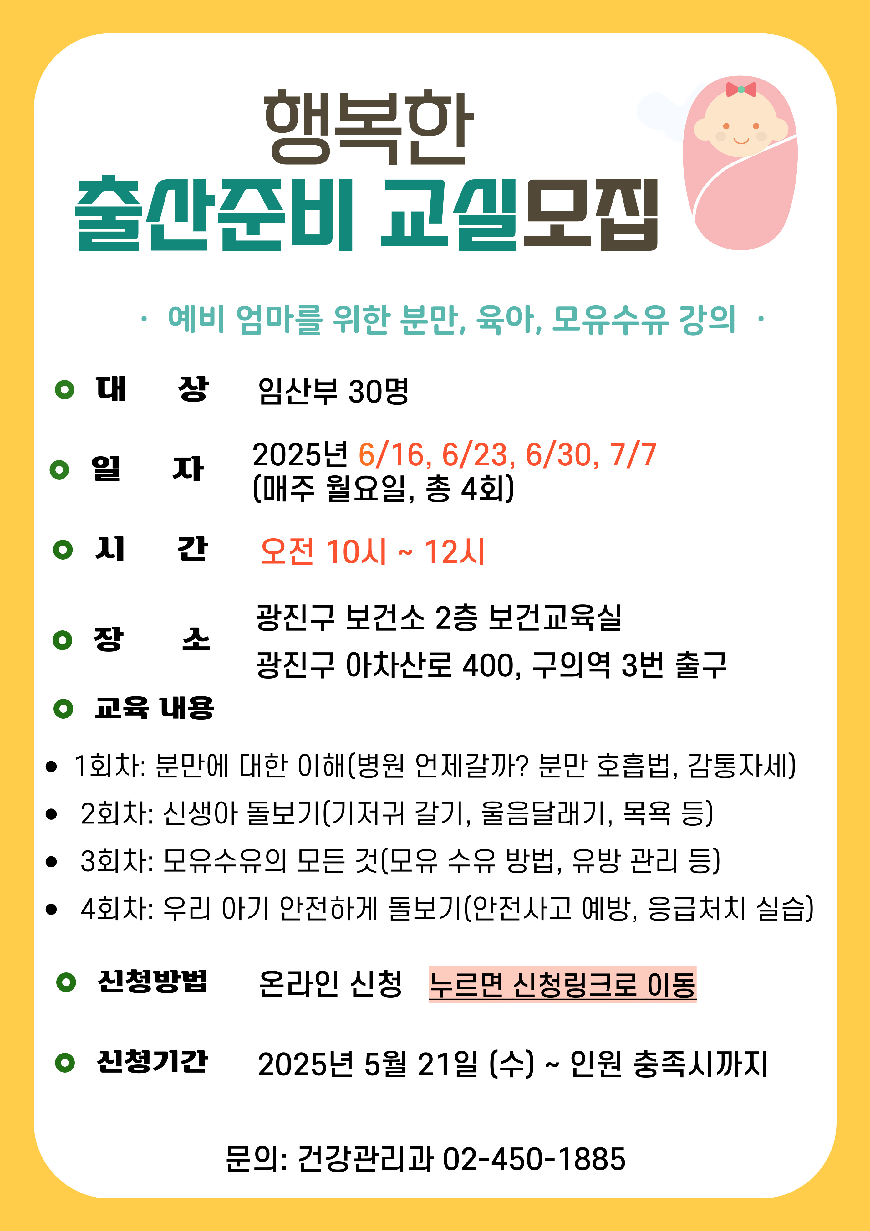 2025년 행복한 출산준비 교실 ·  예비 엄마를 위한 분만, 육아, 모유수유 강의  · ·대     상: 임산부 30명   - 4회차: 우리아기 안전하게 돌보기(안전사고 예방, 응급처치 실습)  ·일    정:  2025년 6/16, 6/23, 6/30, 7/7 ·시    간: 오전 10시 ~ 12시 ·장     소: 광진구 보건소 2층 보건교육실 광진구 아차산로 400, 구의역 3번 출구 ·강의 내용  - 1회차: 분만에 대한 이해(병원 언제갈까? 분만 호흡법, 감통자세)   - 2회차: 신생아 돌보기(신생아 특징, 기저귀 갈기, 울음달래기, 목욕 등)  - 3회차: 모유수유의 모든 것(모유 장점, 모유 수유 방법, 유방 관리 등) ·신청방법: 온라인 제출, 누르면 신청 링크로 이동   ·문의: 건강관리과 02-450-1885