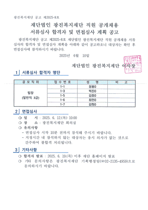 광진복지재단 공고 제2025–8호  재단법인 광진복지재단 직원 공개채용서류심사 합격자 및 면접심사 계획 공고    광진복지재단 공고 제2025-8호 재단법인 광진복지재단 직원 공개채용 서류심사의 합격자 및 면접심사 계획을 아래와 같이 공고하오니 대상자는 확인 후 면접심사에 참석하시기 바랍니다. 2025년  6월  10일  재단법인 광진복지재단 이사장  1  서류심사 합격자 명단    공 모 직 위  접 수 번 호 성    명 비    고 팀장 (일반직 3급) 1-1 정용O  1-3 박진O  1-5 김효O  1-6 최민O  1-7 김희O    2  면접심사      ❍ 일    시 : 2025. 6. 12.(목) 10:00    ❍ 장    소 : 광진복지재단 회의실    ❍ 유의사항      - 면접심사 시작 10분 전까지 참석해 주시기 바랍니다.      - 지정시간 내 참석하지 않는 대상자는 응시 의사가 없는 것으로간주하여 불합격 처리 됩니다.  3  기타사항      ❍ 합격자 발표 : 2025. 6. 19.(목) 이후 재단 홈페이지 발표    ❍ 기타 문의사항은 광진복지재단 기획행정팀(☏02-2135-4959)으로 문의하시기 바랍니다.