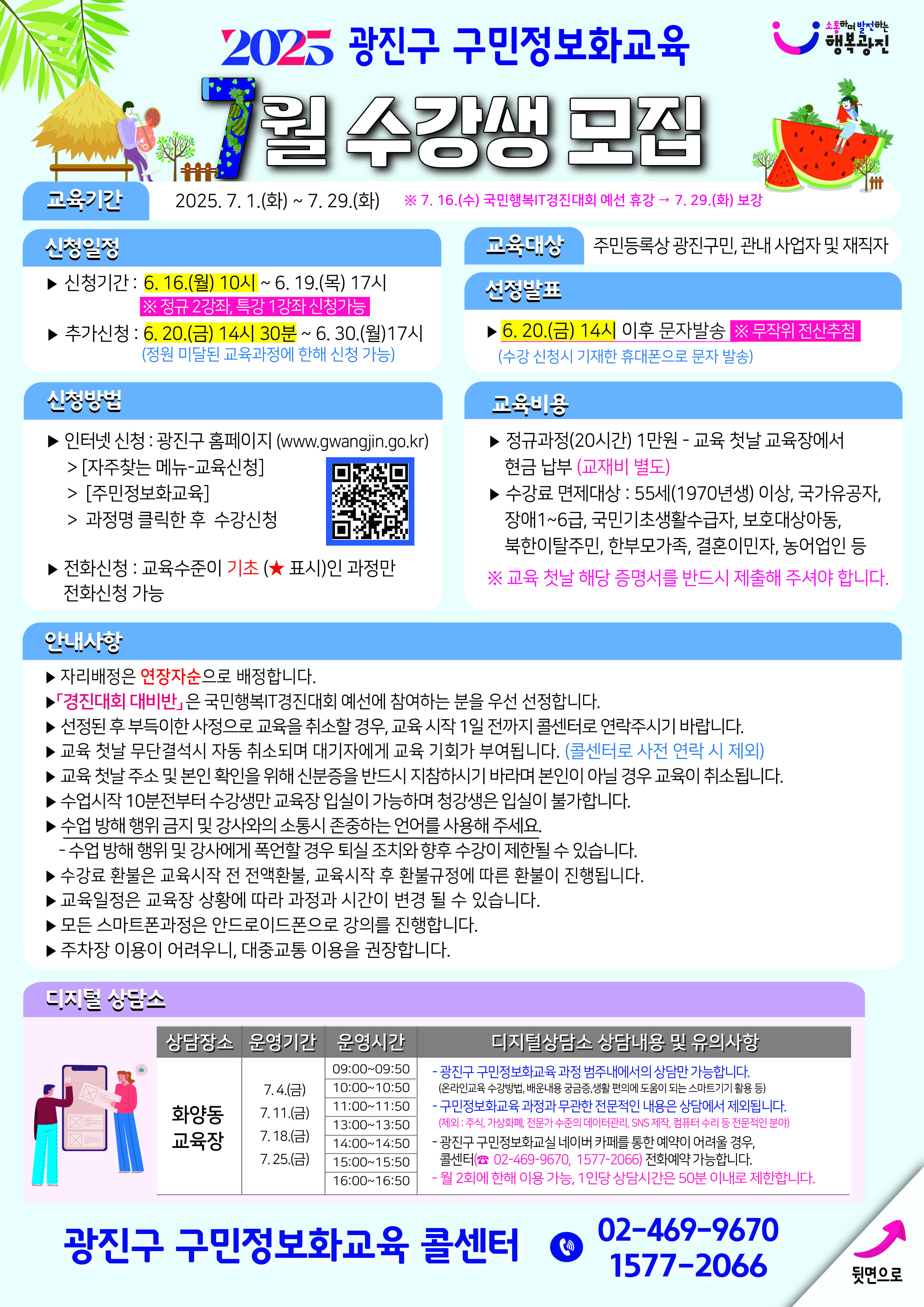 2025 광진구 구민정보화교육 7월 수강생 모집  소통하며 발전하는 행복광진  교육기간 2025. 7. 1.(화) ~ 7. 29.(화) ※ 7. 16.(수) 국민행복IT경진대회 예선 휴강 → 7. 29.(화) 보강  신청일정 ▶ 신청기간 : 6. 16.(월) 10시 ~ 6. 19.(목) 17시 ※ 정규 2강좌, 특강 1강좌 신청가능 ▶ 추가신청 : 6. 20.(금) 14시 30분 ~ 6. 30.(월)17시 (정원 미달된 교육과정에 한해 신청 가능)  신청방법 ▶ 인터넷 신청 : 광진구 홈페이지 (www.gwangjin.go.kr)  [자주찾는 메뉴-교육신청] [주민정보화교육] 과정명 클릭한 후 수강신청 ▶ 전화신청 : 교육수준이 기초(★ 표시)인 과정만 전화신청 가능  교육대상 주민등록상 광진구민, 관내 사업자 및 재직자  선정발표 ▶ 6. 20.(금) 14시 이후 문자발송 ※ 무작위 전산추첨 (수강 신청시 기재한 휴대폰으로 문자 발송)  교육비용 ▶ 정규과정(20시간) 1만원 – 교육 첫날 교육장에서 현금 납부 (교재비 별도) ▶ 수강료 면제대상 : 55세(1970년생) 이상, 국가유공자, 장애1~6급, 국민기초생활수급자, 보호대상아동, 북한이탈주민, 한부모가족, 결혼이민자, 농어업인 등 ※ 교육 첫날 해당 증명서를 반드시 제출해 주셔야 합니다.  안내사항 ▶ 자리배정은 연장자순으로 배정합니다. ▶ 「경진대회 대비반」은 국민행복IT경진대회 예선에 참여하는 분을 우선 선정합니다. ▶ 선정된 후 부득이한 사정으로 교육을 취소할 경우, 교육 시작 1일 전까지 콜센터로 연락주시기 바랍니다. ▶ 교육 첫날 무단결석시 자동 취소되며 대기자에게 교육 기회가 부여됩니다. (콜센터로 사전 연락 시 제외) ▶ 교육 첫날 주소 및 본인 확인을 위해 신분증을 반드시 지참하시기 바라며 본인이 아닐 경우 교육이 취소됩니다. ▶ 수업시작 10분전부터 수강생만 교육장 입실이 가능하며 청강생은 입실이 불가합니다. ▶ 수업 방해 행위 금지 및 강사와의 소통시 존중하는 언어를 사용해 주세요.  수업 방해 행위 및 강사에게 폭언할 경우 퇴실 조치와 향후 수강이 제한될 수 있습니다. ▶ 수강료 환불은 교육시작 전 전액환불, 교육시작 후 환불규정에 따른 환불이 진행됩니다. ▶ 교육일정은 교육장 상황에 따라 과정과 시간이 변경될 수 있습니다. ▶ 모든 스마트폰과정은 안드로이드폰으로 강의를 진행합니다. ▶ 주차장 이용이 어려우니, 대중교통 이용을 권장합니다. 디지털 상담소 상담장소 | 운영기간 | 운영시간 | 디지털상담소 상담내용 및 유의사항 화양동 교육장 | 7. 4.(금) | 09:0009:50 / 10:0010:50 | - 광진구 구민정보화교육 과정 범주 내에서의 상담만 가능합니다. (온라인교육 수강방법, 배운내용 궁금증, 생활 편의에 도움이 되는 스마트기기 활용 등) 화양동 교육장 | 7. 11.(금) | 11:0011:50 / 13:0013:50 | - 구민정보화교육 과정과 무관한 전문적인 내용은 상담에서 제외됩니다. (제외 : 주식, 가상화폐, 전문가 수준의 데이터관리, SNS 제작, 컴퓨터 수리 등 전문적인 분야) 화양동 교육장 | 7. 18.(금) | 14:0014:50 / 15:0015:50 | - 광진구 구민정보화교육 네이버 카페를 통한 예약이 어려울 경우, 콜센터(☎ 02-469-9670, 1577-2066) 전화예약 가능합니다. 화양동 교육장 | 7. 25.(금) | 16:00~16:50 | - 월 2회에 한해 이용 가능, 1인당 상담시간은 50분 이내로 제한합니다. 광진구 구민정보화교육 콜센터 ☎ 02-469-9670 1577-2066