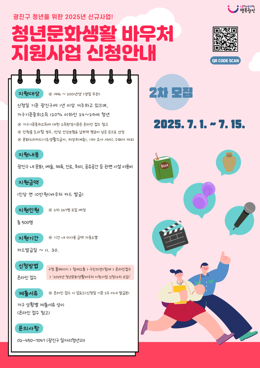광진구 청년을 위한 청년문화생활바우처 지원사업 신청안내(2차 모집 2025. 7. 1. ~ 7. 15.)  지원대상 신청일 기준 광진구에 1년 이상 거주하고 있으며, 가구기준중위소득 120% 이하인 24~29세 청년, 지원내용 광진구 문화, 예술, 체육, 진로, 취미, 공유공간 등 관련 시설 이용비 1인당 연 10만원 바우처 카드 발급 신청방법 구청 홈페이지 참여소통 구민의견참여 온라인접수에서 신청
