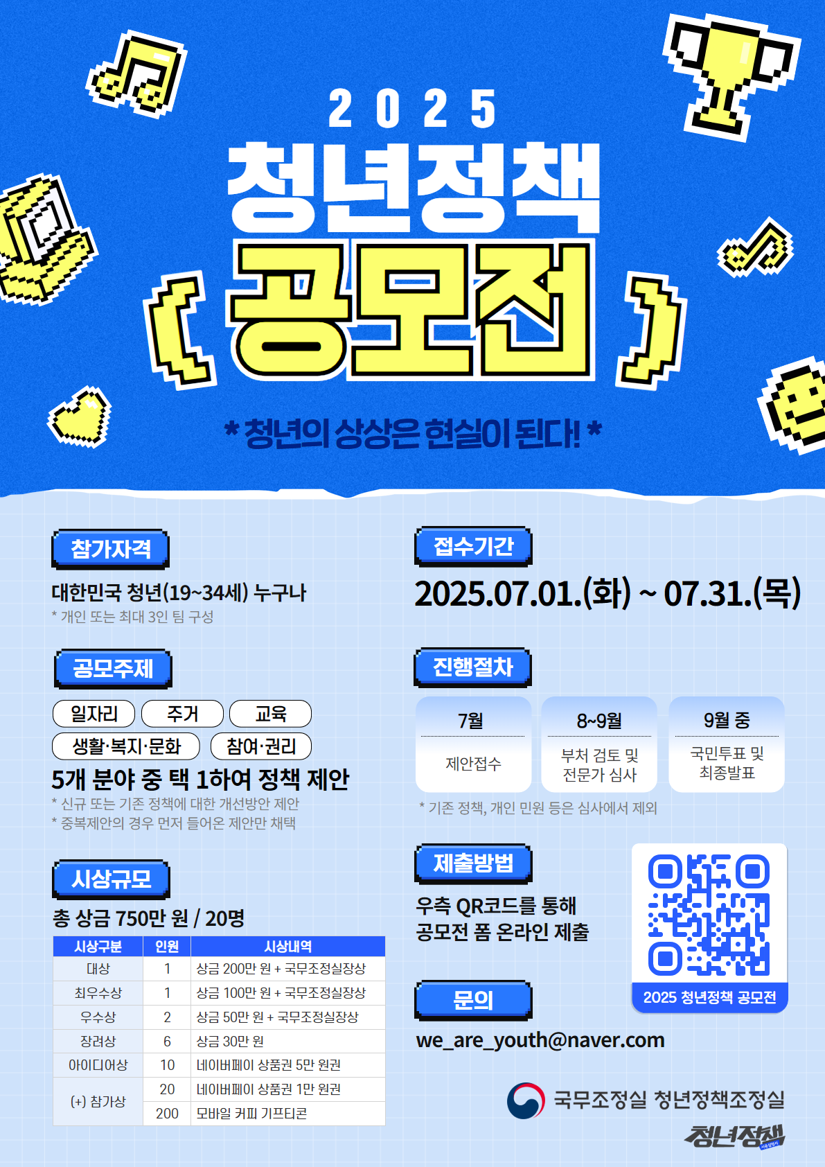 ㅇ 행사명 : 2025 청년정책 공모전  ㅇ 목  적 : 청년이 직접 체감도 높은 정책을 발굴하여 정책 당사자의 효능감을 높이고, 정책의 현장 작동과 실효성을 제고  ㅇ 주  제 : 일자리, 주거, 교육, 생활·복지·문화, 참여·권리  ㅇ 내  용 : 신규 또는 기존 정책에 대한 개선방안 제안  ㅇ 참가자격 : 청년(19~34세) 개인 또는 최대 3인 구성 팀 단위    ※ 개인 또는 팀으로 중복 참여 가능, 기업 및 영리단체는 참여 불가  ㅇ 참가방법 : 온통청년 홈페이지, 청년정책사용설명서 SNS 동시 접수    ※ 공모전 게시글에 첨부된 링크(공모전 폼)를 통해 제안서 제출  ㅇ 시상규모 : 20명, 상금 총 750만원(참가상 포함)