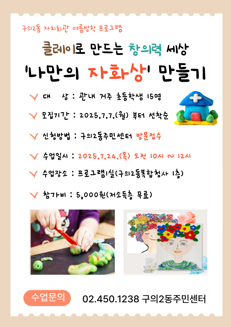 구의2동 자치회관 여름방학 프로그램  클레이로 만드는 ‘나만의 자화상’ 참여모집 일    시 : 2025.7. 24.(목) 10:00~12:00 장    소 : 프로그램1실(구의2동 복합청사 1층) 대    상 : 관내 거주 초등학생 15명 접    수 : 2025. 7. 7. ~ 7. 23.(선착순 마감) 참 가 비 : 5,000원(저소득층 무료) 문    의 : 구의2동주민센터 ☎02-450-1238