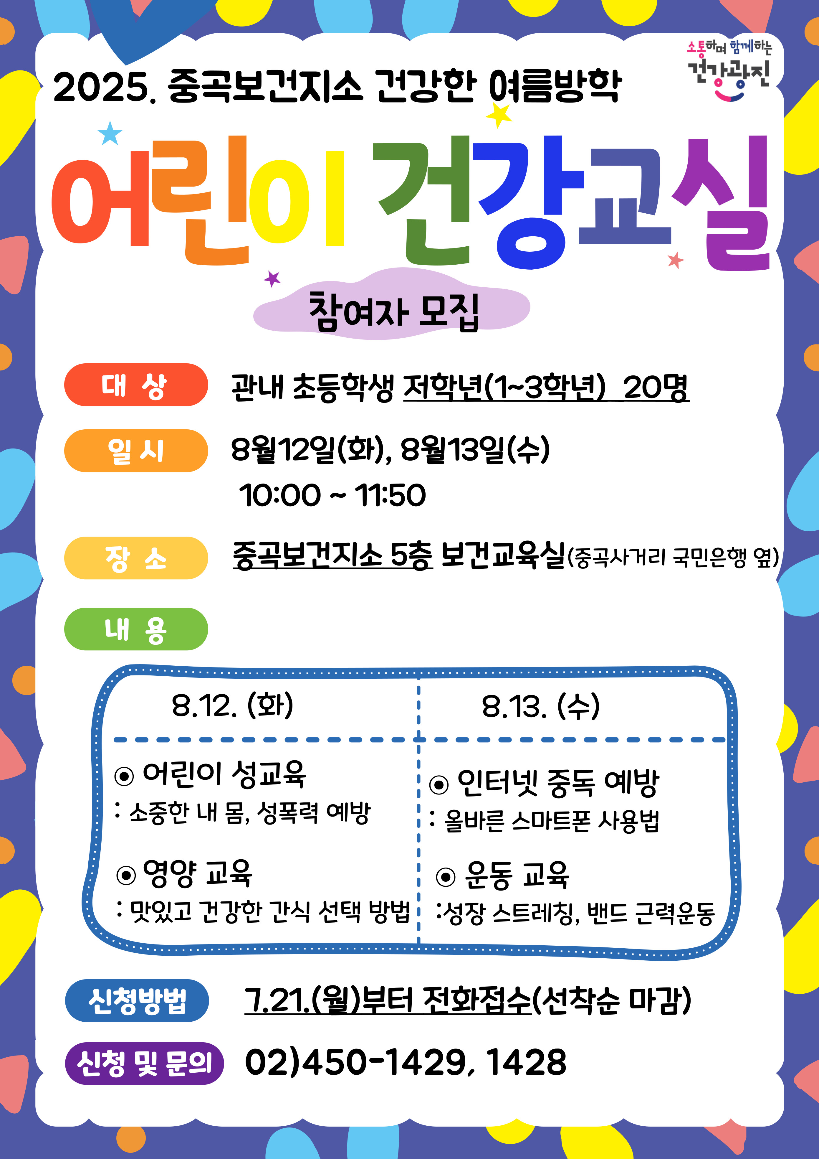 - 건강한 여름방학 『어린이 건강교실』 -일시: 2025. 8.12.(화), 8.13.(수) 10:00~11:50 -대상: 광진구 초등학교 저학년(1~3학년) 20명 -장소: 중곡보건지소 5층 보건교육실(긴고랑로 110) -내용 ·어린이 성교육: 올바른 성인지, 성폭력 예방법 ·영양교육: 건강한 간식 먹기, 식품첨가물(식용색소) 실험 ·인터넷 과의존 예방교육 : 올바른 스마트폰 이용 습관 방법 ·운동교육: 스트레칭 및 밴드 근력운동  -신청기간: 2025. 7.21.(월)부터 선착순 마감 -문의번호: 광진구 중곡보건지소 ☎ 02)450-1429,1428