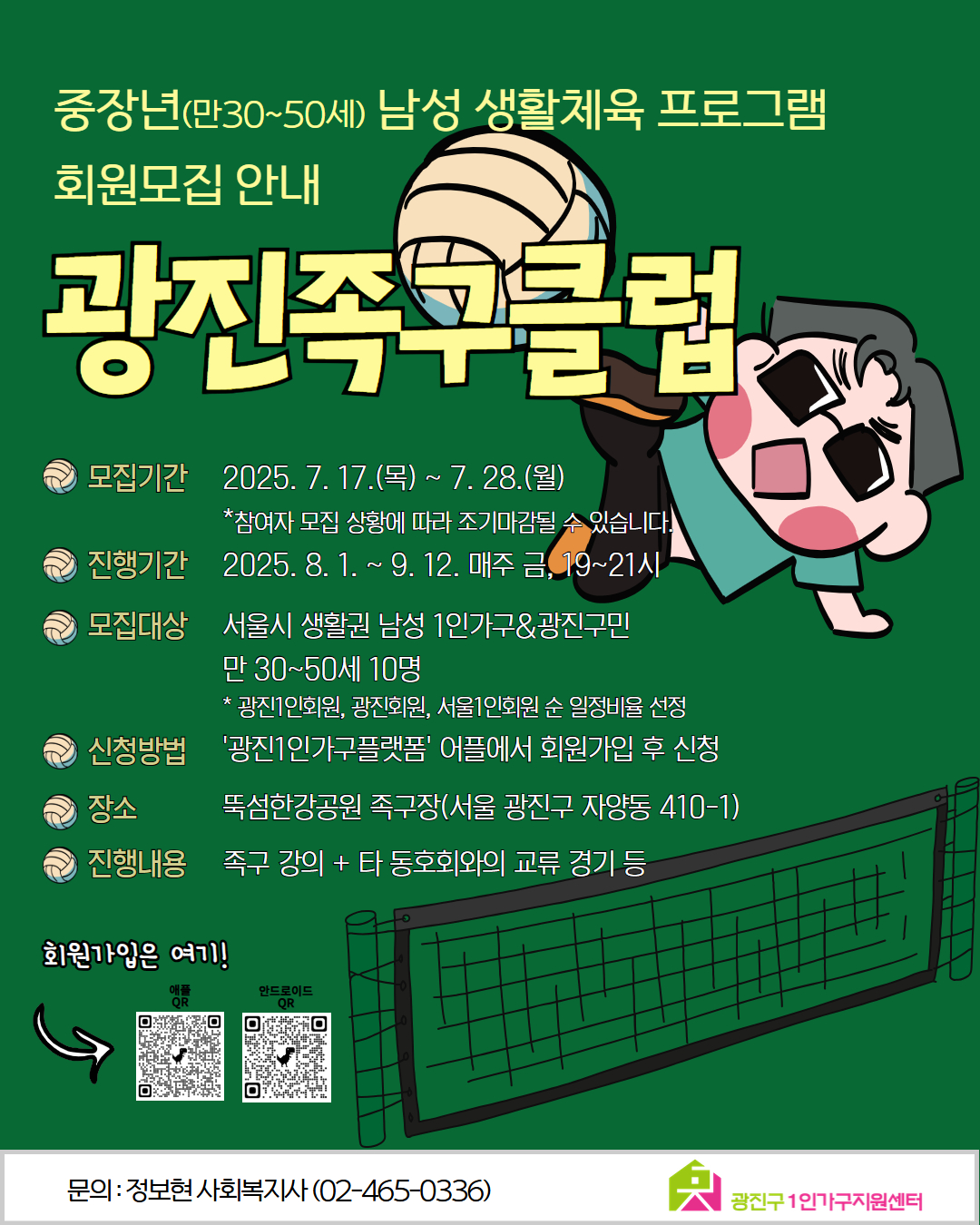 중장년(만30~50세) 남성 생활체육 프로그램 회원모집 안내  광진족구클럽 ? 모집기간 2025. 7. 17.(목) ~ 7. 28.(월) *참여자 모집 상황에 따라 조기마감될 수 있습니다  ? 진행기간 2025. 8. 1. ~ 9. 12. 매주 금, 19~21시  ? 모집대상 서울시 생활권 남성 1인가구 & 광진구민 만 30~50세 10명  광진1인회원, 광진회원, 서울1인회원 순 일정비율 선정  ? 신청방법 ‘광진1인가구플랫폼’ 어플에서 회원가입 후 신청  ? 장소 뚝섬한강공원 족구장 (서울 광진구 자양동 410-1)  ? 진행내용 족구 강의 + 타 동호회와의 교류 경기 등  ? 회원가입은 여기! [네이버 QR 코드] [안드로이드 QR 코드]  문의 : 정보현 사회복지사 (02-465-0336)  (하단 로고: 광진구 1인가구지원센터)