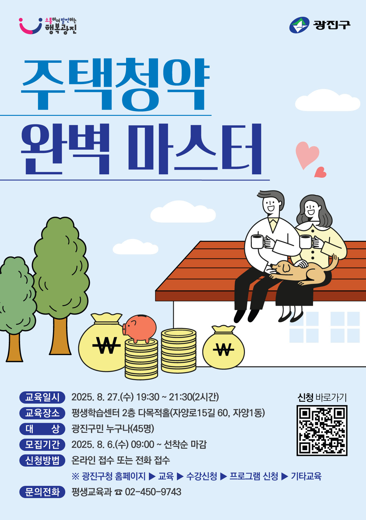 ○ 교 육 명 : 주택청약 완벽 마스터    ○ 교육일시 : 2025. 8. 27.(수) 19:30 ~ 21:30(2시간)    ○ 대    상 : 광진구민 누구나    ○ 모집기간 : 2025. 8. 6.(수) 09:00 ~ 선착순 마감    ○ 접수방법 : 광진구청 교육포털 온라인 접수 또는 전화 접수       ※ 광진구 홈페이지 → 교육포털 → 수강신청 → 프로그램 신청 → 기타교육    ○ 문의전화 : 평생교육과 ☎ 02-450-9743