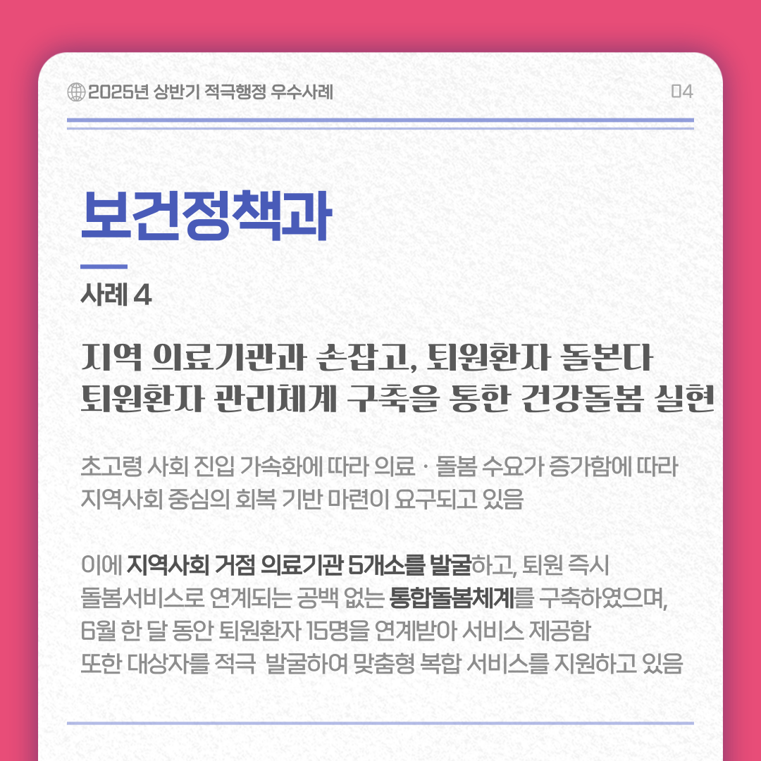 보건정책과 사례 4/ 지역 의료기관과 손잡고, 퇴원환자 돌본다. 퇴원환자 관리체계 구축을 통한 건강돌봄 실현 내용 : 초고령 사회 진입 가속화에 따라 의료ㆍ돌봄 수요가 증가함에 따라 지역사회 중심의 회복 기반 마련이 요구되고 있음  이에 지역사회 거절 의료기관 5개소를 발굴하고 퇴원 즉시 돌봄서비스로 연계되는 공백 없는 통합돌봄체계를 구축하였으며, 6월 한 달 동안 퇴원환자 15명을 연계받아 서비스 제공함 또한 대상자를 적극 발굴하여 맞춤형 복합 서비스를 지원하고 있음