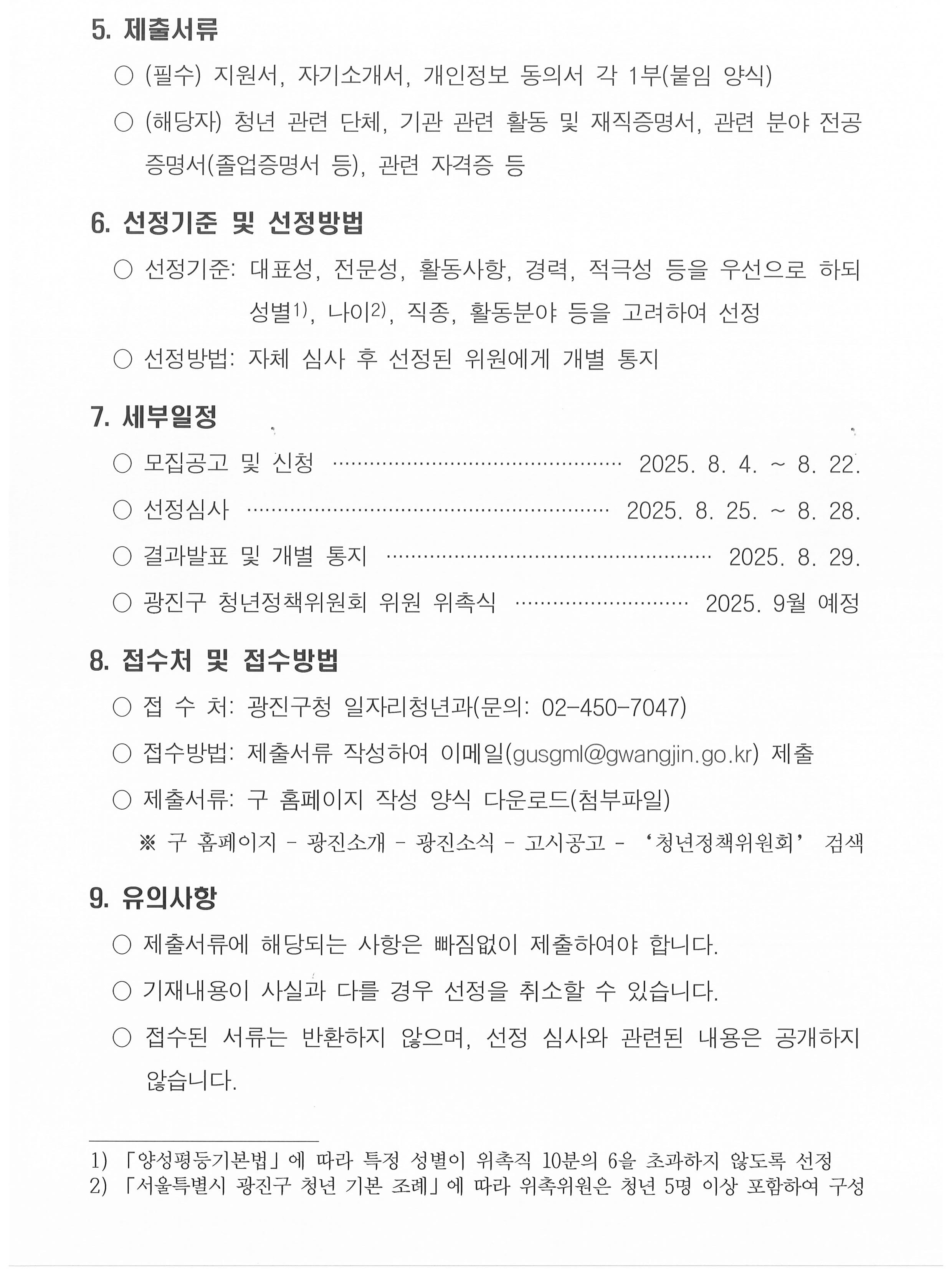 광진구 청년정책위원회 위원 모집 공고   「서울특별시 광진구 청년 지원 기본 조례」에 따라 광진구 청년정책에 관한 주요 사항을 심의하기 위한 「광진구 청년정책위원회」 위원을 아래와 같이 공개모집합니다.  2025년  7월  30일 서울특별시 광진구청장   1. 광진구 청년정책위원회 운영 개요   ○ 근    거: 서울특별시 광진구 청년 기본 조례 제7조   ○ 기    능: 광진구 청년정책에 관한 주요사항 심의      - 기본계획의 수립 및 평가에 관한 사항      - 청년정책의 추진을 위한 관련 사업의 조정 및 협력에 관한 사항      - 그 밖에 청년정책 추진을 위하여 필요하다고 인정되는 사항 등   ○ 임    기: 위촉일로부터 2년(1회 연임가능) 2. 모집인원 및 모집방법: 7명, 공개모집 및 추천 3. 신청기간: 2025. 8. 4.(월) ~ 8. 22.(금) [19일간] 4. 자격요건    ○ 청년 관련 단체(기관, 대학교 등)의 장 또는 활동 경력이 풍부한 사람   ○ 청년정책 관련 분야⁎에 학식과 전문성, 경력을 보유한 사람       ⁎ (관련 분야) 취․창업, 주거, 금융, 문화, 교육, 복지, 소통참여 등   ○ 그 밖에 청년정책 추진을 위해 필요하다고 인정되는 사람 등 5. 제출서류   ○ (필수) 지원서, 자기소개서, 개인정보 동의서 각 1부(붙임 양식)   ○ (해당자) 청년 관련 단체, 기관 관련 활동 및 재직증명서, 관련 분야 전공 증명서(졸업증명서 등), 관련 자격증 등  6. 선정기준 및 선정방법   ○ 선정기준: 대표성, 전문성, 활동사항, 경력, 적극성 등을 우선으로 하되 성별 「양성평등기본법」에 따라 특정 성별이 위촉직 10분의 6을 초과하지 않도록 선정 , 나이 「서울특별시 광진구 청년 기본 조례」에 따라 위촉위원은 청년 5명 이상 포함하여 구성 , 직종, 활동분야 등을 고려하여 선정   ○ 선정방법: 자체 심사 후 선정된 위원에게 개별 통지 7. 세부일정   ○ 모집공고 및 신청 	 2025. 8. 4. ~ 8. 22.   ○ 선정심사 	 2025. 8. 25. ~ 8. 28.   ○ 결과발표 및 개별 통지 	 2025. 8. 29.   ○ 광진구 청년정책위원회 위원 위촉식 	 2025. 9월 예정 8. 접수처 및 접수방법   ○ 접 수 처: 광진구청 일자리청년과(문의: 02-450-7047)   ○ 접수방법: 제출서류 작성하여 이메일(gusgml@gwangjin.go.kr) 제출   ○ 제출서류: 구 홈페이지 작성 양식 다운로드(첨부파일)       ※ 구 홈페이지 &ndash; 광진소개 &ndash; 광진소식 &ndash; 고시공고 - &lsquo;청년정책위원회&rsquo; 검색 9. 유의사항   ○ 제출서류에 해당되는 사항은 빠짐없이 제출하여야 합니다.   ○ 기재내용이 사실과 다를 경우 선정을 취소할 수 있습니다.   ○ 접수된 서류는 반환하지 않으며, 선정 심사와 관련된 내용은 공개하지 않습니다.
