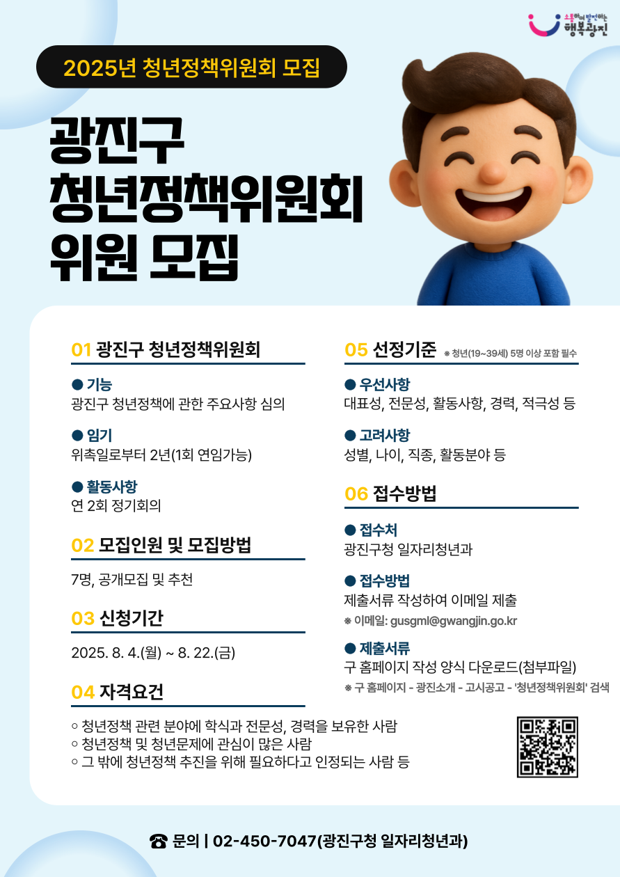 광진구 청년정책위원회 위원 모집  ☐ 광진구 청년정책위원회   ○ 기    능: 광진구 청년정책에 관한 주요사항 심의   ○ 임    기: 위촉일로부터 2년(1회 연임가능)   ○ 활동사항: 연 2회 정기회의   ☐ 모집인원 및 모집방법: 7명, 공개모집 및 추천 ☐ 신청기간: 2025. 8. 4.(월) ~ 8. 22.(금) [19일간] ☐ 자격요건    ○ 청년 관련 단체(기관, 대학교 등)의 장 또는 활동 경력이 풍부한 사람   ○ 청년정책 관련 분야에 학식과 전문성, 경력을 보유한 사람   ○ 그 밖에 청년정책 추진을 위해 필요하다고 인정되는 사람 등 ☐ 선정기준   ○ 대표성, 전문성, 활동사항, 경력, 적극성 등을 우선으로 하되 성별, 나이, 직종, 활동분야 등을 고려하여 선정      ※ 청년(19~39세) 5명 이상 포함 필수    ☐ 접수방법   ○ 접 수 처: 광진구청 일자리청년과(문의: 02-450-7047)   ○ 접수방법: 제출서류 작성하여 이메일(gusgml@gwangjin.go.kr) 제출   ○ 제출서류: 구 홈페이지 작성 양식 다운로드(첨부파일)       ※ 구 홈페이지 – 광진소개 – 광진소식 – 고시공고 - ‘청년정책위원회’ 검색