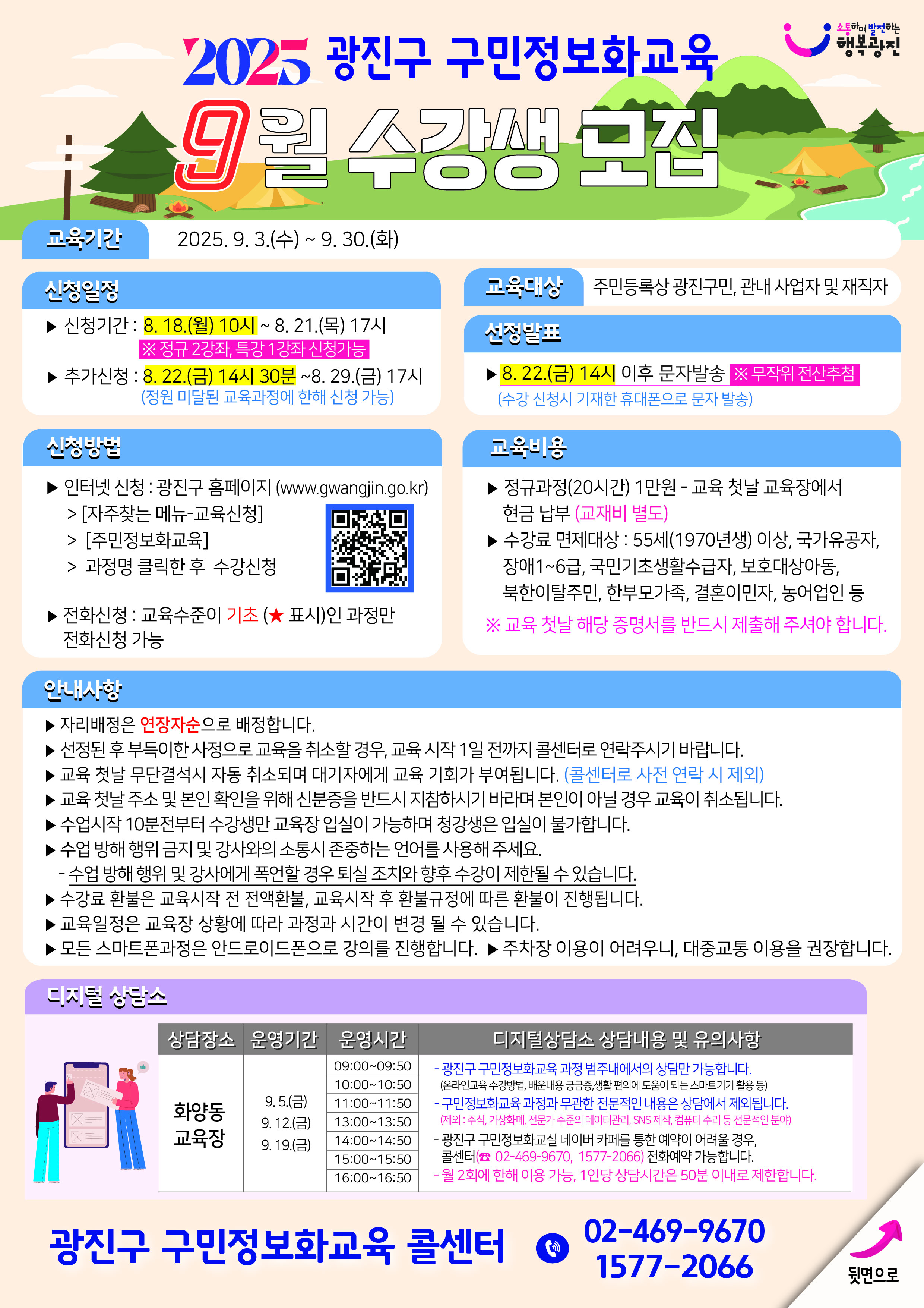 [2025년 9월 광진구 구민정보화교육 8월 수강생 모집]  ▣ 교육기간 2025. 9. 3.(수) ~ 9. 30.(화)  ▣ 신청일정 - 신청기간:   8.18.(월) 10시 ~ 8.21.(목) 17시   ※ 정규 2과정, 특강 1강좌 신청 가능  - 추가신청:   8.22.(금) 14시 30분 ~ 8.29.(금) 17시   (정원 미달된 교육과정에 한해 신청 가능)  ▣ 신청방법 - 인터넷 신청   ▸ 광진구 홈페이지 (www.gwangjin.go.kr)   ▸ [자주찾는 메뉴 → 교육신청 → 구민정보화교육]   ▸ 과정명 클릭한 후 수강신청  - 전화 신청   ▸ 교육수준이 기초(★표시)인 과정만 전화 신청 가능  ▣ 교육대상 - 주민등록상 광진구민, 관내 사업자 및 재직자  ▣ 선정발표 - 8.22.(금) 14시 이후 문자 발송   ※ 무작위 전산추첨   (수강 신청시 기재한 휴대폰으로 문자 발송)  ▣ 교육비용 - 정규과정(20시간): 1만원 (교육 첫날 교육장에서 현금 납부)   ※ 교재비 별도  - 수강료 면제대상   - 55세(1970년생) 이상   - 국가유공자   - 장애 1~6급   - 국민기초생활수급자   - 보호대상아동   - 북한이탈주민   - 한부모가족   - 결혼이민자   - 농어업인 등   ※ 교육 첫날 해당 증명서를 반드시 제출해 주셔야 합니다  ▣ 안내사항 - 자리는 연장자순으로 배정합니다. - 선정된 후 부득이한 사정으로 교육을 취소할 경우, 교육 시작 1일 전까지 콜센터로 연락 바랍니다. - 교육 첫날 무단결석 시 자동 취소되며 대기자에게 교육 기회가 부여됩니다. (콜센터로 사전 연락 시 제외) - 교육 첫날 수강 및 본인 확인을 위해 신분증을 반드시 지참하시기 바라며 본인이 아닐 경우 교육이 취소됩니다. - 수업시작 10분 전부터 수강생만 교육장 입장이 가능하며, 청강생은 입실이 불가합니다. - 수업 방해 행위 및 강사와의 소통시 존중하는 언어를 사용해주세요.   : 수업 방해 행위 및 강사에게 폭언할 경우 퇴실 조치와 향후 수강이 제한될 수 있습니다. - 수강료 환불은 교육시작 전 전액환불, 교육시작 후 환불 규정에 따른 환불이 진행됩니다. - 교육 일정은 교육장 상황에 따라 과정과 시간이 변경될 수 있습니다. - 모든 스마트폰 과정은 안드로이드폰으로 강의를 진행합니다. - 주차장 이용이 어려우니, 대중교통 이용 권장합니다.  ▣ 디지털 상담소 - 상담장소: 화양동 교육장  - 운영기간   - 9.5.(금   - 9.12.(금)   - 9.19.(금)  - 운영시간   - 09:00 ~ 09:50   - 10:00 ~ 10:50   - 11:00 ~ 11:50   - 13:00 ~ 13:50   - 14:00 ~ 14:50   - 15:00 ~ 15:50   - 16:00 ~ 16:50  - 디지털 상담소 상담내용 및 유의사항:   - 광진구 구민정보화교육 과정 범주내에서의 상담만 가능합니다.   (온라인교육 수강방법, 배운내용 궁금증, 생활 편의에 도움이 되는 스마트기기 활용 등)   - 구민정보화교육 과정과 무관한 전문적인 내용은 상담에서 제외됩니다.   (제외: 주식, 가상화폐, 전문가 수준의 데이터관리, SNS 제작, 컴퓨터 수리 등 전문적인 분야)   - 광진구 구민정보화교실 네이버 카페를 통한 예약이 어려울 경우, 콜센터(02-469-9670, 1577-2066) 전화예약 가능합니다.   - 월 2회에 한해 이용 가능, 1인당 상담시간은 50분 이내로 제한합니다.    광진구 구민정보화교육 콜센터 ☎ 02-469-9670 / 1577-2066