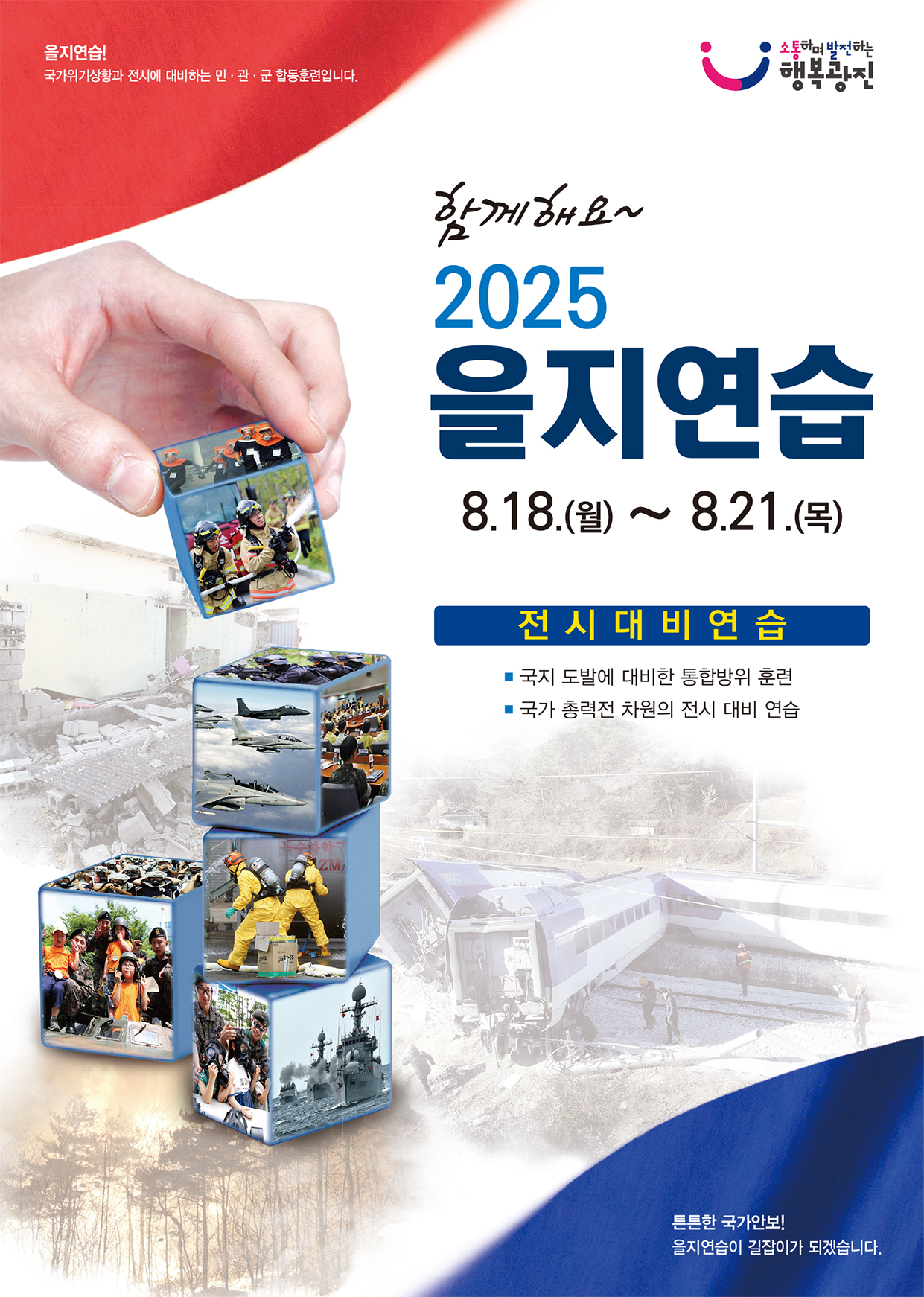 을지연습! 국가위기상황과 전시에 대비하는 민·관·군 합동훈련입니다.  소통하며 발전하는 행복광진  함께해요~ 2025 을지연습 8.18.(월) ~ 8.21.(목)  전시 대비 연습 ■ 국지 도발에 대비한 통합방위 훈련 ■ 국가 총력전 차원의 전시 대비 연습  튼튼한 국가안보! 을지연습이 길잡이가 되겠습니다.