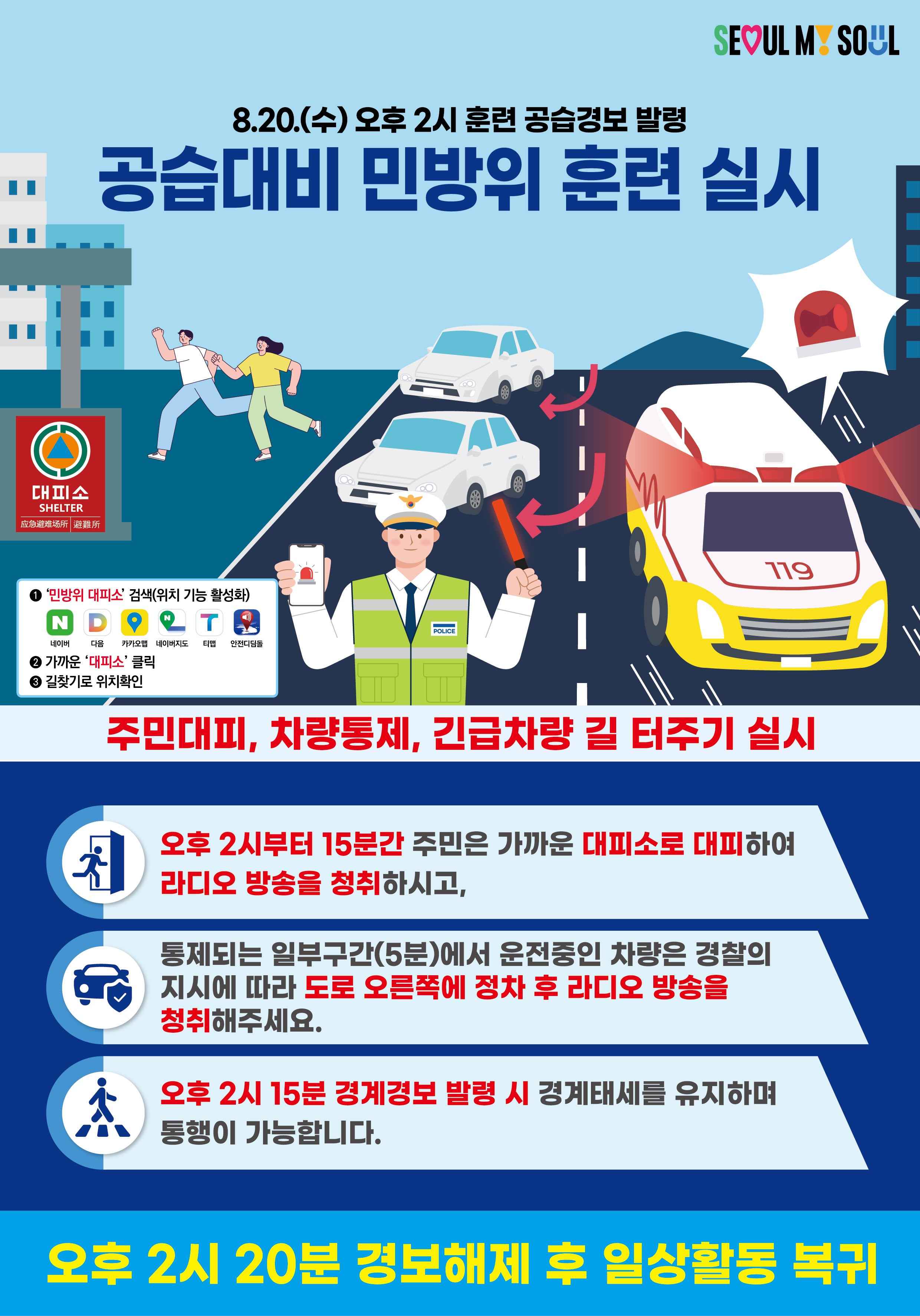 SEOUL MY SOUL  8.20.(수) 오후 2시 훈련 공습경보 발령 공습대비 민방위 훈련 실시  대피소 SHELTER  ① ‘민방위 대피소’ 검색(위치 기능 활성화)    네이버  다음  카카오맵  네이버지도  티맵  아이나비 ② 가까운 ‘대피소’ 클릭 ③ 길찾기로 위치찾기  주민대피, 차량통제, 긴급차량 길 터주기 실시  오후 2시부터 15분간 주민은 가까운 대피소로 대피하여 라디오 방송을 청취하시고,  통제되는 일부구간(5분)에서 운전중인 차량은 경찰의 지시에 따라 도로 오른쪽에 정차 후 라디오 방송을 청취해주세요.  오후 2시 15분 경계경보 발령 시 경계태세를 유지하며 통행이 가능합니다.  오후 2시 20분 경보해제 후 일상활동 복귀