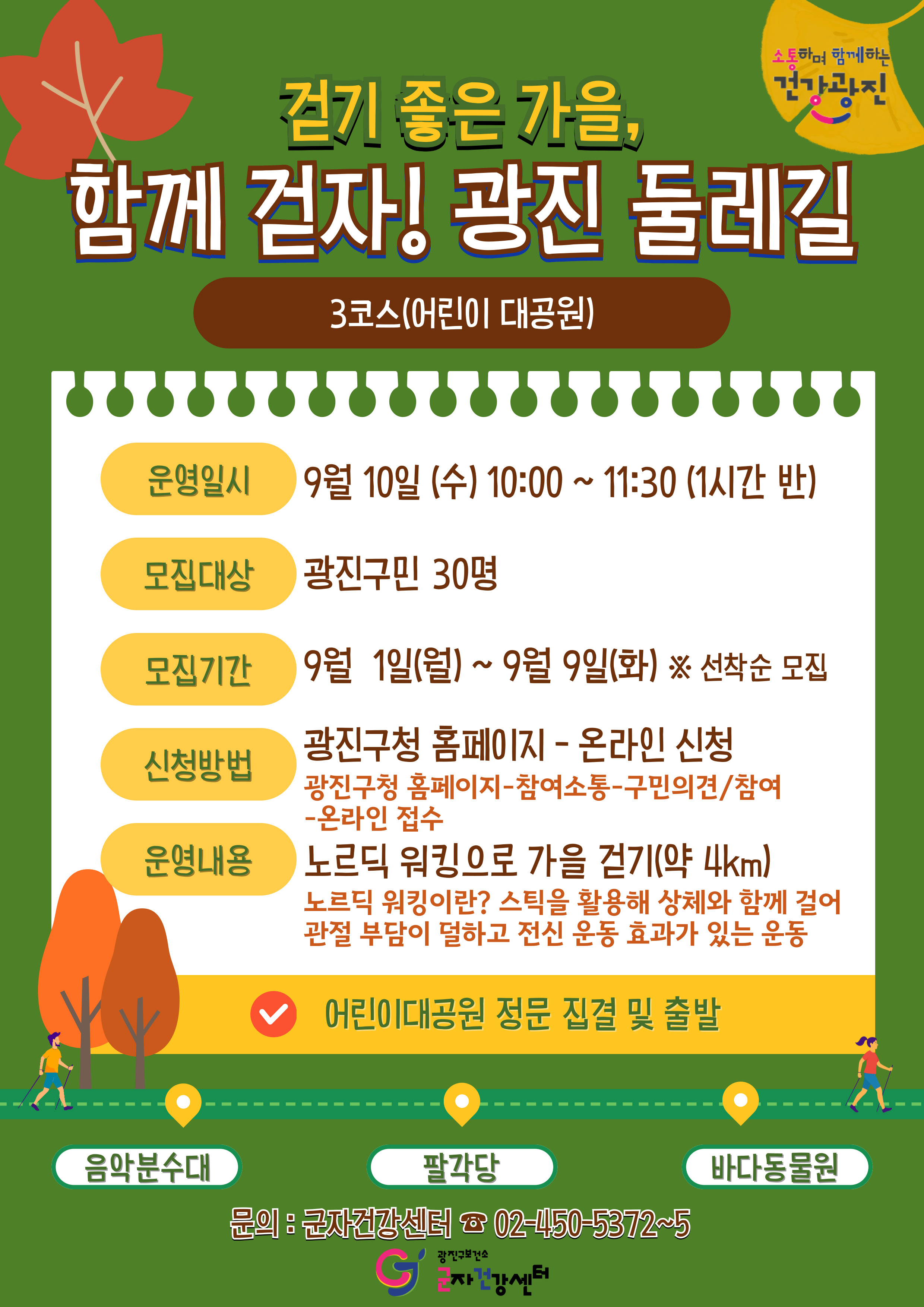 □ 운영개요     ○ 운영일시: 2025. 9. 10.(수) 10:00~11:30      ※ 우천 및 내부 사정 등으로 날짜 변동 가능    ○ 대     상: 광진구민 30명    ○ 운영코스: 어린이대공원 정문→ 포시즌가든→ 음악분수대→ 팔각당→ 바다동물원→ 포시즌가든 (총 4km, 약 1시간반 소요)      ※ 1시간 이상 걷는 코스이니 본인 체력수준을 고려하여 신청해주시기 바랍니다.     ○ 집결장소: 어린이대공원 정문    ○ 운영내용      - 노르딕 스틱을 활용한 스트레칭 및 걷기 스텝 운동(스틱 현장 무료 대여)      - 어린이 대공원 내 다함께 노르딕 워킹 진행    ○ 접수기간: 2025. 9. 1.(월) ~ 9. 9.(화)    ○ 신청방법: 광진구 홈페이지 온라인 신청(30명)      ※ 광진구청 홈페이지 → 참여소통 → 구민의견/참여 → 온라인 접수     ○ 준 비 물: 가벼운 운동 복장, 운동화, 가방 (생수 제공)    ○ 문 의 처: 광진구보건소 군자건강센터 02-450-5372~5