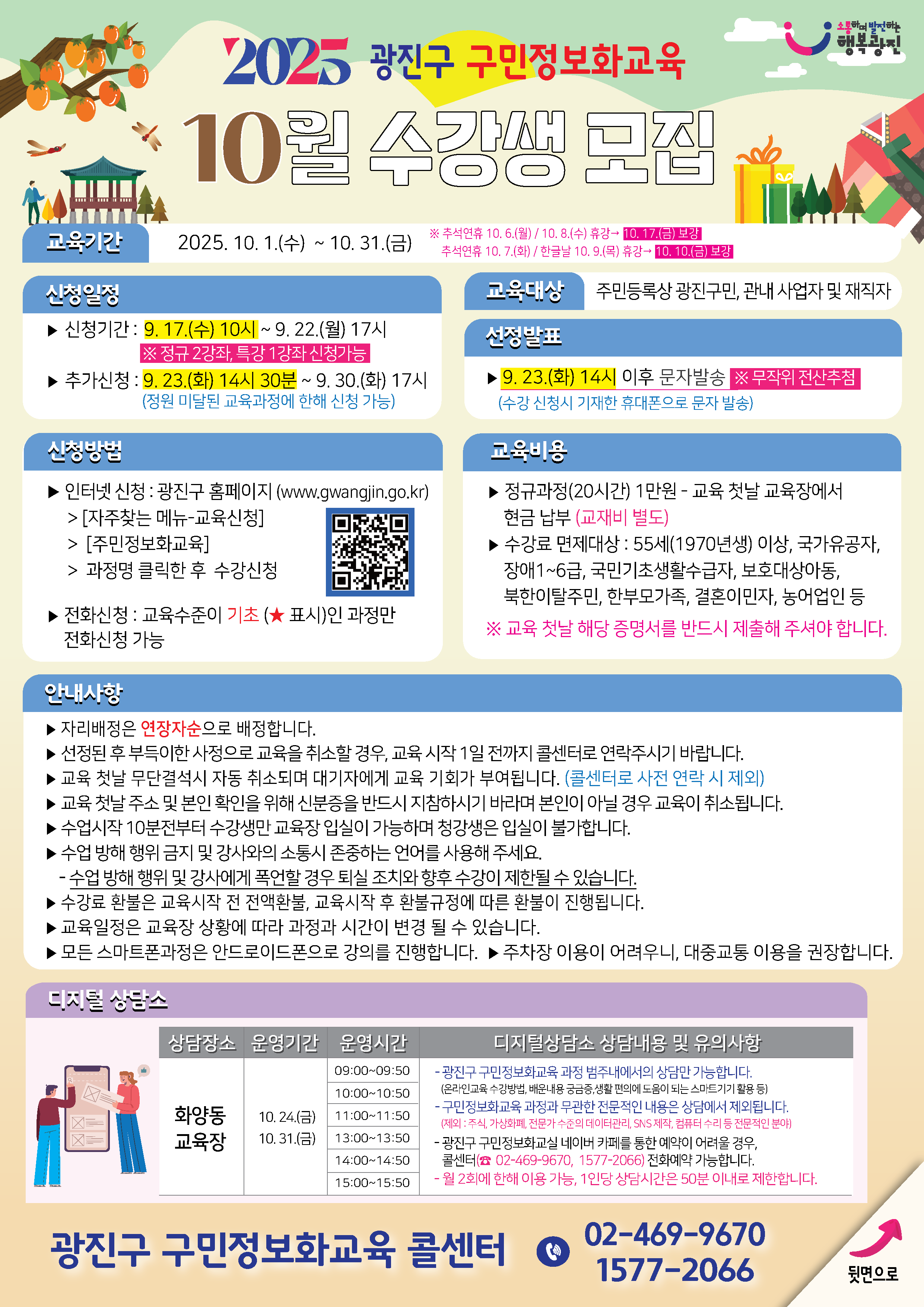 [2025년 10월 광진구 구민정보화교육 8월 수강생 모집]  ▣ 교육기간 2025. 10. 1.(수) ~ 10. 31.(금)  ▣ 신청일정 - 신청기간:   9.17.(수) 10시 ~ 9.22.(월) 17시   ※ 정규 2과정, 특강 1강좌 신청 가능  - 추가신청:   9.23.(화) 14시 30분 ~ 9.30.(화) 17시   (정원 미달된 교육과정에 한해 신청 가능)  ▣ 신청방법 - 인터넷 신청   ▸ 광진구 홈페이지 (www.gwangjin.go.kr)   ▸ [자주찾는 메뉴 → 교육신청 → 구민정보화교육]   ▸ 과정명 클릭한 후 수강신청  - 전화 신청   ▸ 교육수준이 기초(★표시)인 과정만 전화 신청 가능  ▣ 교육대상 - 주민등록상 광진구민, 관내 사업자 및 재직자  ▣ 선정발표 - 9.23.(화) 14시 이후 문자 발송   ※ 무작위 전산추첨   (수강 신청시 기재한 휴대폰으로 문자 발송)  ▣ 교육비용 - 정규과정(20시간): 1만원 (교육 첫날 교육장에서 현금 납부)   ※ 교재비 별도  - 수강료 면제대상   - 55세(1970년생) 이상   - 국가유공자   - 장애 1~6급   - 국민기초생활수급자   - 보호대상아동   - 북한이탈주민   - 한부모가족   - 결혼이민자   - 농어업인 등   ※ 교육 첫날 해당 증명서를 반드시 제출해 주셔야 합니다  ▣ 안내사항 - 자리는 연장자순으로 배정합니다. - 선정된 후 부득이한 사정으로 교육을 취소할 경우, 교육 시작 1일 전까지 콜센터로 연락 바랍니다. - 교육 첫날 무단결석 시 자동 취소되며 대기자에게 교육 기회가 부여됩니다. (콜센터로 사전 연락 시 제외) - 교육 첫날 수강 및 본인 확인을 위해 신분증을 반드시 지참하시기 바라며 본인이 아닐 경우 교육이 취소됩니다. - 수업시작 10분 전부터 수강생만 교육장 입장이 가능하며, 청강생은 입실이 불가합니다. - 수업 방해 행위 및 강사와의 소통시 존중하는 언어를 사용해주세요.   : 수업 방해 행위 및 강사에게 폭언할 경우 퇴실 조치와 향후 수강이 제한될 수 있습니다. - 수강료 환불은 교육시작 전 전액환불, 교육시작 후 환불 규정에 따른 환불이 진행됩니다. - 교육 일정은 교육장 상황에 따라 과정과 시간이 변경될 수 있습니다. - 모든 스마트폰 과정은 안드로이드폰으로 강의를 진행합니다. - 주차장 이용이 어려우니, 대중교통 이용 권장합니다.  ▣ 디지털 상담소 - 상담장소: 화양동 교육장  - 운영기간   - 10.24.(금)   - 10.31.(금)  - 운영시간   - 09:00 ~ 09:50   - 10:00 ~ 10:50   - 11:00 ~ 11:50   - 13:00 ~ 13:50   - 14:00 ~ 14:50   - 15:00 ~ 15:50  - 디지털 상담소 상담내용 및 유의사항:   - 광진구 구민정보화교육 과정 범주내에서의 상담만 가능합니다.   (온라인교육 수강방법, 배운내용 궁금증, 생활 편의에 도움이 되는 스마트기기 활용 등)   - 구민정보화교육 과정과 무관한 전문적인 내용은 상담에서 제외됩니다.   (제외: 주식, 가상화폐, 전문가 수준의 데이터관리, SNS 제작, 컴퓨터 수리 등 전문적인 분야)   - 광진구 구민정보화교실 네이버 카페를 통한 예약이 어려울 경우, 콜센터(02-469-9670, 1577-2066) 전화예약 가능합니다.   - 월 2회에 한해 이용 가능, 1인당 상담시간은 50분 이내로 제한합니다.    광진구 구민정보화교육 콜센터 ☎ 02-469-9670 / 1577-2066