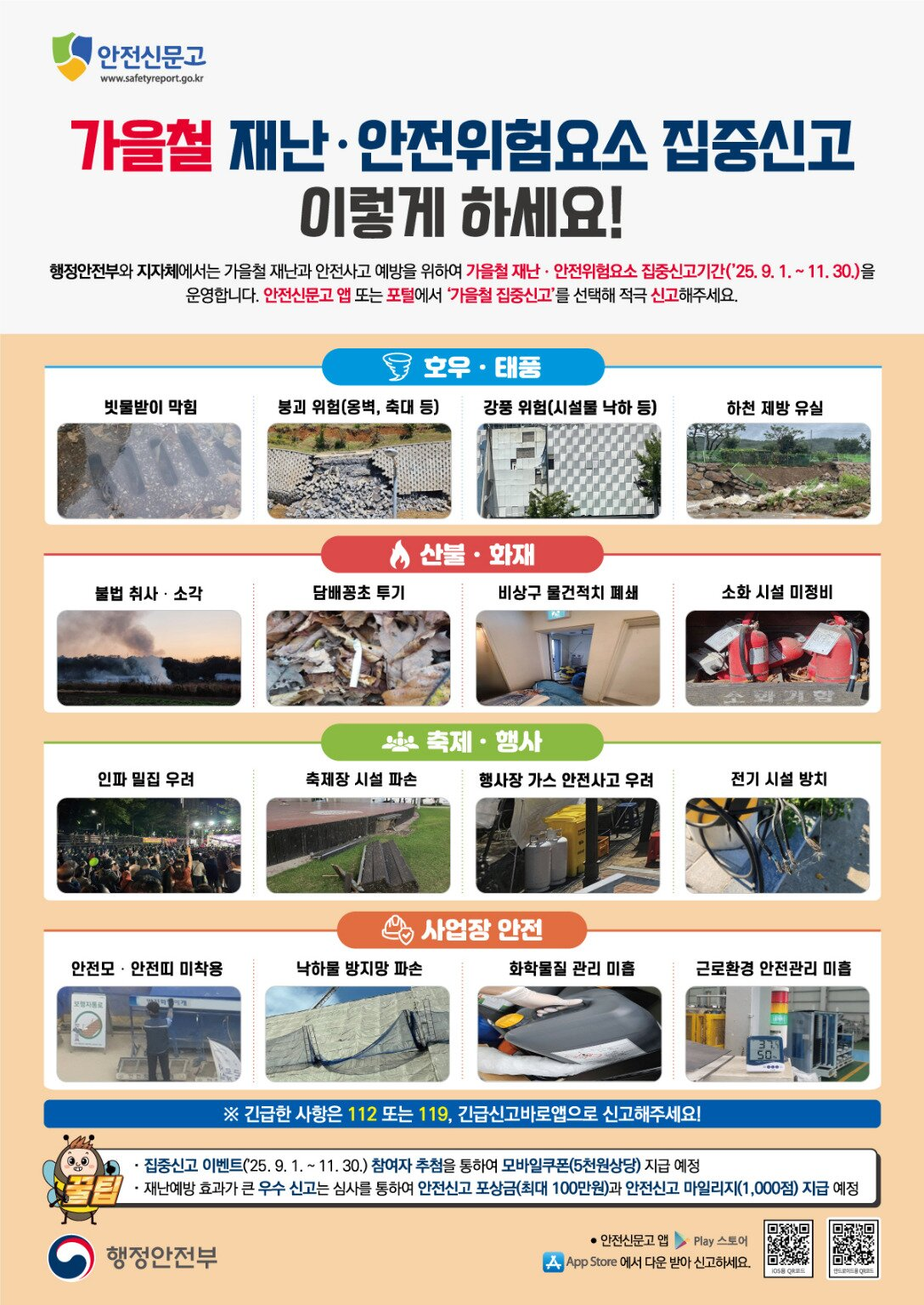 안전신문고  www.safetyreport.go.kr  가을철 재난·안전위험요소 집중신고 이렇게 하세요!  행정안전부와 지자체에서는 가을철 재난과 안전사고 예방을 위하여 가을철 재난·안전위험요소 집중신고기간(’25. 9. 1. ~ 11. 30.)을 운영합니다. 안전신문고 앱 또는 포털에서 ‘가을철 집중신고’를 선택해 적극 신고해주세요.  [호우·태풍] - 빗물받이 막힘 - 붕괴 위험(옹벽, 축대 등) - 강풍 위험(시설물 낙하 등) - 하천 제방 유실  [산불·화재] - 불법 취사·소각 - 담배꽁초 투기 - 비상구 물건적치 폐쇄 - 소화 시설 미정비  [축제·행사] - 인파 밀집 우려 - 축제장 시설 파손 - 행사장 가스 안전사고 우려 - 전기 시설 방치  [사업장 안전] - 안전모·안전화 미착용 - 낙하물 방지망 파손 - 화학물질 관리 미흡 - 근로환경 안전관리 미흡  ※ 긴급한 사항은 112 또는 119, 긴급신고바로앱으로 신고해주세요!  · 집중신고 이벤트(’25. 9. 1. ~ 11. 30.) 참여자 추첨을 통하여 모바일쿠폰(5천원 상당) 지급 예정 · 재난예방 효과가 큰 우수 신고는 심사를 통하여 안전신고 포상금(최대 100만원)과   안전신고 마일리지(1,000점) 지급 예정  행정안전부 (하단) 안전신문고 앱  App Store/Play 스토어에서 다운 받아 신고하세요.