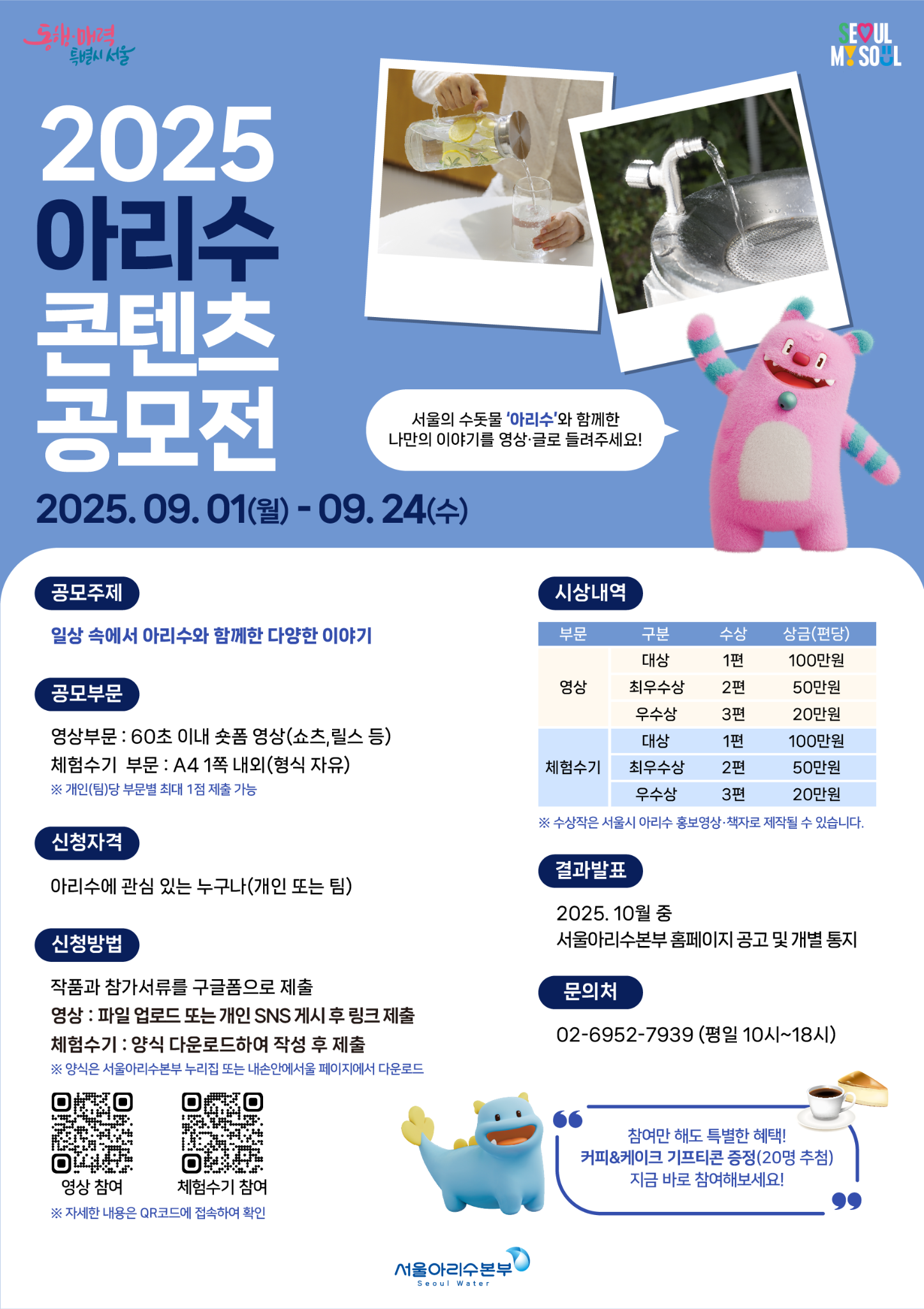동행·매력 특별시 서울                         SEOUL MY SOUL  2025 아리수 콘텐츠 공모전  서울의 수돗물 ‘아리수’와 함께한 나만의 이야기를 영상·글로 들려주세요!  2025. 09. 01(월) - 09. 24(수)  [공모주제] 일상 속에서 아리수와 함께한 다양한 이야기  [공모부문] 영상부문 : 60초 이내 숏폼 영상(숏츠, 릴스 등) 체험수기 부문 : A4 1쪽 내외(형식 자유) ※ 개인(팀)당 부문별 최대 1점 제출 가능  [신청자격] 아리수에 관심 있는 누구나(개인 또는 팀)  [신청방법] 작품과 참가서류를 구글폼으로 제출 - 영상 : 파일 업로드 또는 개인 SNS 게시 후 링크 제출 - 체험수기 : 양식 다운로드하여 작성 후 제출 ※ 양식은 서울아리수본부 누리집(홈페이지)에서 다운로드  [시상내역] 부문   구분     수상   상금(편당) 영상   대상     1편   100만원        최우수상 2편   50만원        우수상   3편   20만원 체험수기 대상   1편   100만원          최우수상 2편 50만원          우수상   3편 20만원 ※ 수상작은 서울시 아리수 홍보영상·책자로 제작될 수 있습니다.  [결과발표] 2025. 10월 중 서울아리수본부 홈페이지 공고 및 개별 통지  [문의처] 02-6952-7939 (평일 10시~18시)  (QR) 영상 참여     (QR) 체험수기 참여 * 자세한 내용은 QR코드에서 확인  서울아리수본부  Seoul Water  (말풍선) 참여만 해도 특별한 혜택! 커피 기프티콘 증정(20명 추첨) 지금 바로 참여해보세요!