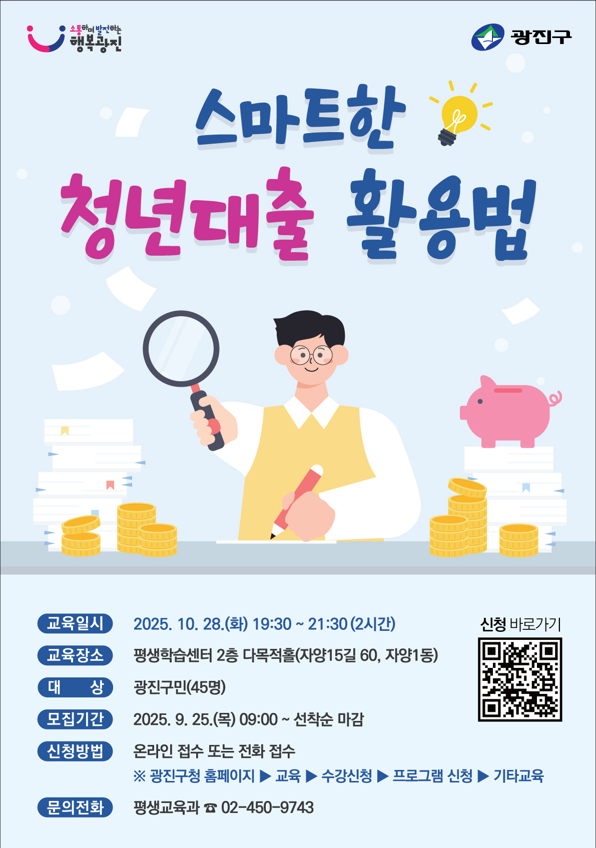 「스마트한 청년대출 활용법」교육 안내   ○ 사 업 명: 2025 구민 경제교육  ○ 교육주제: 스마트한 청년대출 활용법  ○ 교육일시: 2025. 10. 28.(화) 19:30 ~ 21:30(2시간)  ○ 교육장소: 평생학습센터 2층 다목적홀(자양로15길 60, 자양1동)  ○ 교육내용: 신용 관리 방법, 대출의 종류 및 활용법 등  ○ 대    상: 광진구민(45명)  ○ 신청기간: 2025. 9. 25.(목) ~ 선착순 마감  ○ 신청방법: 온라인 접수 또는 전화 접수    ※ 광진구청 홈페이지 ▶ 교육 ▶ 수강신청 ▶ 프로그램 신청 ▶ 기타교육  ○ 문    의: 광진구청 평생교육과(☎ 02-450-9743)
