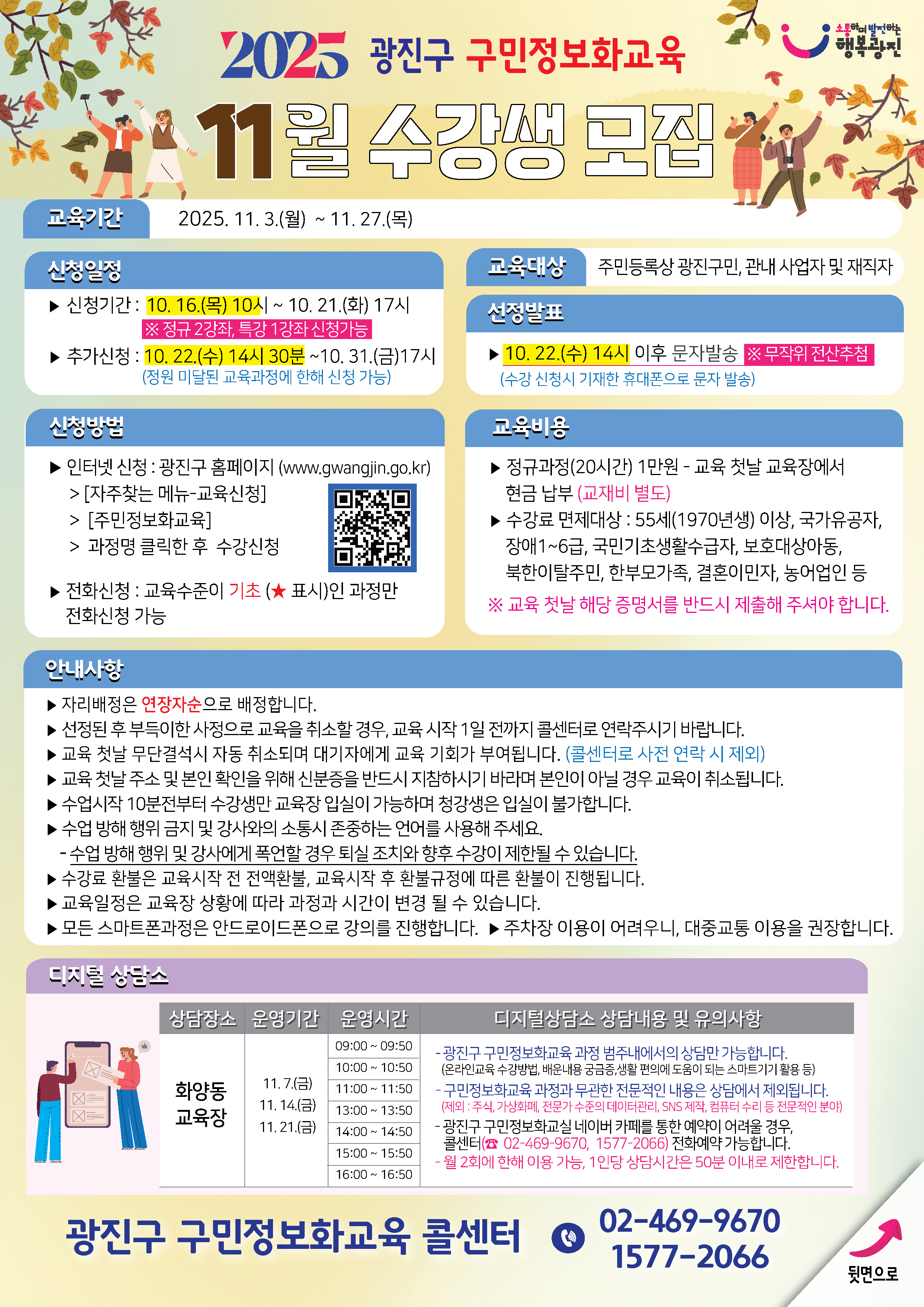 [2025년 11월 광진구 구민정보화교육 8월 수강생 모집]  ▣ 교육기간 2025. 11. 3.(월) ~ 11. 27.(목)  ▣ 신청일정 - 신청기간:   10.16.(목) 10시 ~ 10.21.(화) 17시   ※ 정규 2과정, 특강 1강좌 신청 가능  - 추가신청:   10.22.(수) 14시 30분 ~ 10.31.(금) 17시   (정원 미달된 교육과정에 한해 신청 가능)  ▣ 신청방법 - 인터넷 신청   ▸ 광진구 홈페이지 (www.gwangjin.go.kr)   ▸ [자주찾는 메뉴 → 교육신청 → 구민정보화교육]   ▸ 과정명 클릭한 후 수강신청  - 전화 신청   ▸ 교육수준이 기초(★표시)인 과정만 전화 신청 가능  ▣ 교육대상 - 주민등록상 광진구민, 관내 사업자 및 재직자  ▣ 선정발표 - 10.22.(수) 14시 이후 문자 발송   ※ 무작위 전산추첨   (수강 신청시 기재한 휴대폰으로 문자 발송)  ▣ 교육비용 - 정규과정(20시간): 1만원 (교육 첫날 교육장에서 현금 납부)   ※ 교재비 별도  - 수강료 면제대상   - 55세(1970년생) 이상   - 국가유공자   - 장애 1~6급   - 국민기초생활수급자   - 보호대상아동   - 북한이탈주민   - 한부모가족   - 결혼이민자   - 농어업인 등   ※ 교육 첫날 해당 증명서를 반드시 제출해 주셔야 합니다  ▣ 안내사항 - 자리는 연장자순으로 배정합니다. - 선정된 후 부득이한 사정으로 교육을 취소할 경우, 교육 시작 1일 전까지 콜센터로 연락 바랍니다. - 교육 첫날 무단결석 시 자동 취소되며 대기자에게 교육 기회가 부여됩니다. (콜센터로 사전 연락 시 제외) - 교육 첫날 수강 및 본인 확인을 위해 신분증을 반드시 지참하시기 바라며 본인이 아닐 경우 교육이 취소됩니다. - 수업시작 10분 전부터 수강생만 교육장 입장이 가능하며, 청강생은 입실이 불가합니다. - 수업 방해 행위 및 강사와의 소통시 존중하는 언어를 사용해주세요.   : 수업 방해 행위 및 강사에게 폭언할 경우 퇴실 조치와 향후 수강이 제한될 수 있습니다. - 수강료 환불은 교육시작 전 전액환불, 교육시작 후 환불 규정에 따른 환불이 진행됩니다. - 교육 일정은 교육장 상황에 따라 과정과 시간이 변경될 수 있습니다. - 모든 스마트폰 과정은 안드로이드폰으로 강의를 진행합니다. - 주차장 이용이 어려우니, 대중교통 이용 권장합니다.  ▣ 디지털 상담소 - 상담장소: 화양동 교육장  - 운영기간   - 11.7.(금)   - 11.14.(금)   - 11.21.(금)  - 운영시간   - 09:00 ~ 09:50   - 10:00 ~ 10:50   - 11:00 ~ 11:50   - 13:00 ~ 13:50   - 14:00 ~ 14:50   - 15:00 ~ 15:50   - 16:00 ~ 16:50  - 디지털 상담소 상담내용 및 유의사항:   - 광진구 구민정보화교육 과정 범주내에서의 상담만 가능합니다.   (온라인교육 수강방법, 배운내용 궁금증, 생활 편의에 도움이 되는 스마트기기 활용 등)   - 구민정보화교육 과정과 무관한 전문적인 내용은 상담에서 제외됩니다.   (제외: 주식, 가상화폐, 전문가 수준의 데이터관리, SNS 제작, 컴퓨터 수리 등 전문적인 분야)   - 광진구 구민정보화교실 네이버 카페를 통한 예약이 어려울 경우, 콜센터(02-469-9670, 1577-2066) 전화예약 가능합니다.   - 월 2회에 한해 이용 가능, 1인당 상담시간은 50분 이내로 제한합니다.    광진구 구민정보화교육 콜센터 ☎ 02-469-9670 / 1577-2066