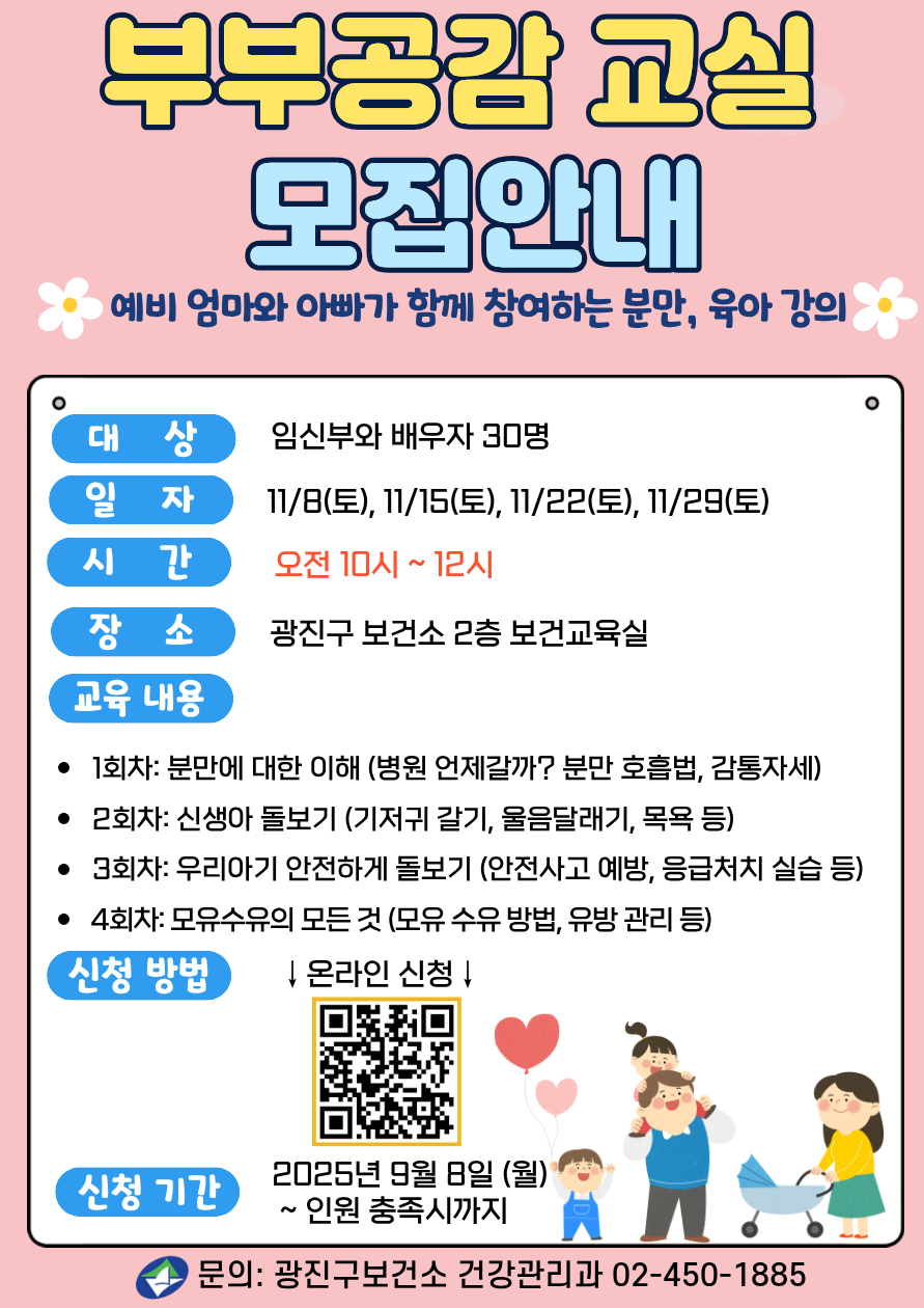 부부공감교실 모집안내 예비 엄마와 아빠가 함께 참여하는 분만,육아 강의 대상: 임산부와 배우자 30명 일자: 2025년 11/8, 11/15, 11/22, 11/29 (매주 토요일, 총 4회) 시간: 오전 10시~12시 장소: 광진구 보건소 2층 보건교육실 교육내용  - 1회차: 분만에 대한 이해(병원 언제갈까? 분만 호흡법, 감통자세)  -2회차: 모유수유의 모든 것(모유 수유 방법, 유방 관리 등) -3회차: 신생아 돌보기(신생아 특징, 울음달래기, 목욕 등) -4회차: 감정 쑥쑥 그림책(임신 시기별 태교 동화 등) ·신청방법: 온라인 신청   누르면 신청링크로 이동 신청기간: 2025년 9월 8일(월) ~ 인원 충족시까지 ·문의: 광진구보건소 건강관리과 02-450-1885