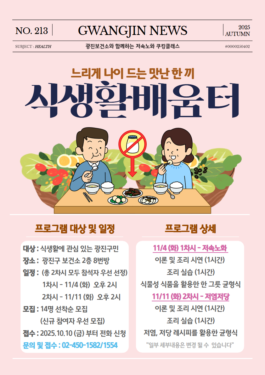 <느리게 나이 드는 맛난 한 끼, 식생활배움터> 특강 참여자 모집  *대상 : 건강 식생활에 관심 있는 광진구민 *장소 : 광진구 보건소 2층 8번방 *일정 : 10/13,20(월) 오후 2시 (총 2회차 운영) *모집 : 14명 선착순 모집 (신규 참여자 우선 모집) *접수 : 25.09.26(금)부터 전화 신청 문의 및 접수 : 02-450-1582/1554
