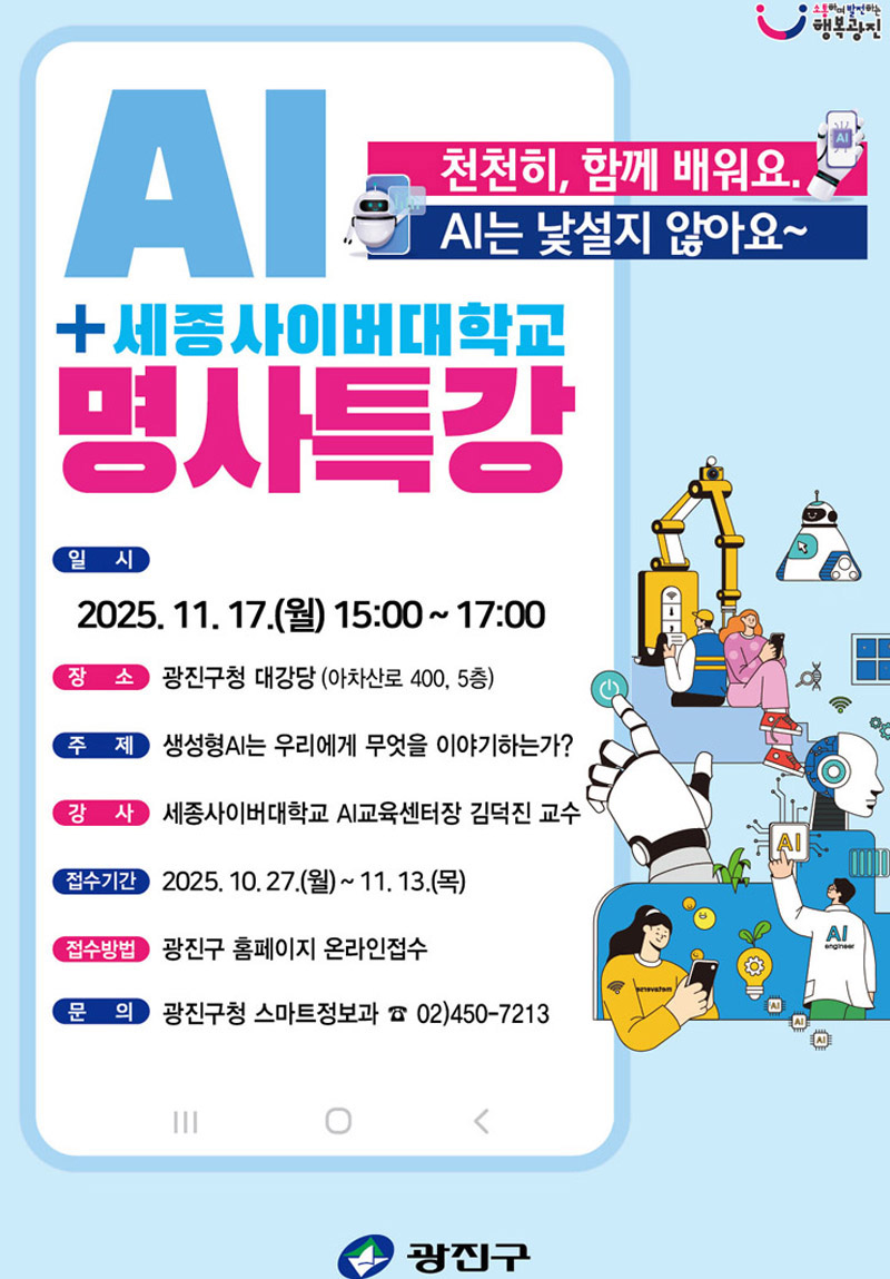 천천히, 함께 배워요. AI는 낯설지 않아요~ 광진구-세종사이버대학교 AI 명사 특강 - 일시: 2025. 11. 17.(월) 15:00 ~ 17:00 - 장소: 광진구청 대강당(아차산로 400, 5층) - 주제: “생성형AI는 우리에게 무엇을 이야기하는가” - 강사: 세종사이버대학교 AI교육센터장 김덕진 교수 - 접수일시: 2025. 10. 27.(월) ~ 11. 13.(목) - 접수방법: 광진구 홈페이지 온라인접수 및 QR코드 - 문의 : 광진구청 스마트정보과 02-450-7213