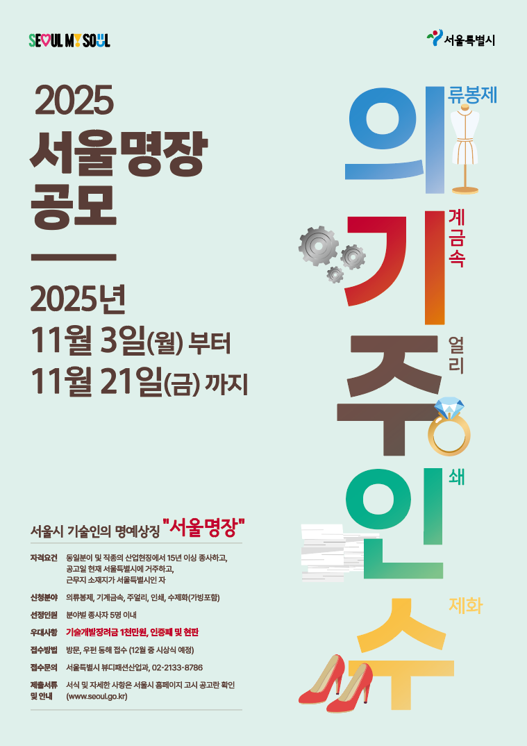 2025 서울명장 공모 2025년 11월 3일(월)부터 11월 21일(금)까지.  *자격요건 : 동일분야 및 직종의 산업현장에서 15년 이상 종사하고, 공고일 현재 서울특별시에 거주하고, 근무지 소재지가 서울특별시인 자 *신청분야: 의류봉제, 기계금속, 주얼리, 인쇄, 수제화(가방포함) *선정인원: 분야별 종사자 5명 이내 *우대사항:기술개발장려금 1천만원, 인증패 및 현판 *접수방법: 방문, 우편 통해 접수, 접수문의:서울특별시 뷰티패션산업과,02-2133-8786 *제출서류 및 안내: 서식 및 자세한 사항은 서울시 홈페이지 공고란 확인