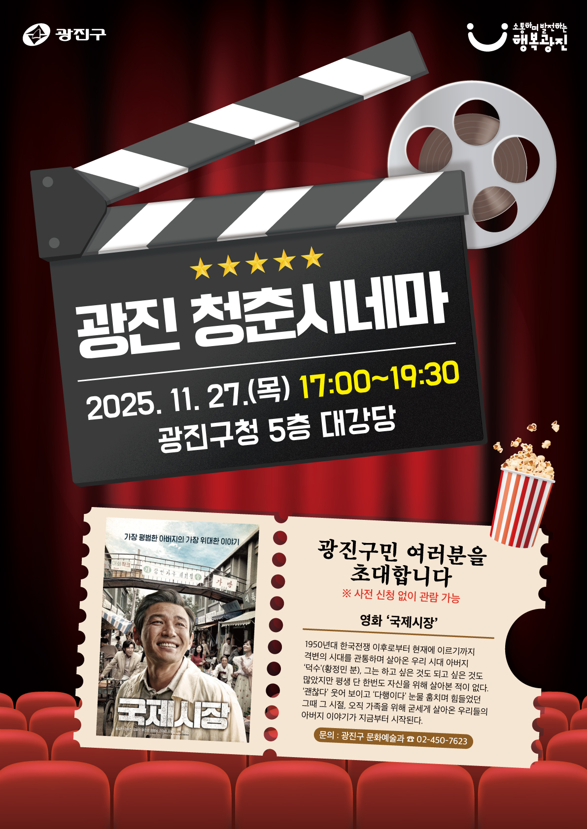 광진 청춘시네마   2025년 11월 27일(목) 17:00~19:30   광진구청 5층 대강당    광진구민 여러분을 초대합니다   ※ 사전 신청 없이 관람 가능    상영 영화: 국제시장   “가장 평범한 아버지의 가장 위대한 이야기”   1950년대 한국전쟁 이후부터 현재에 이르기까지   격변의 시대를 관통하며 살아온 한 아버지의 인생을 그린 작품.   '덕수'(황정민 분)는 가족을 위해 모든 것을 희생하며 살아가지만   그 속에는 우리 모두의 아버지 모습이 담겨 있다.   가족, 희생, 사랑을 주제로 한 감동적인 영화.    문의: 광진구 문화예술과 ☎ 02-450-7623