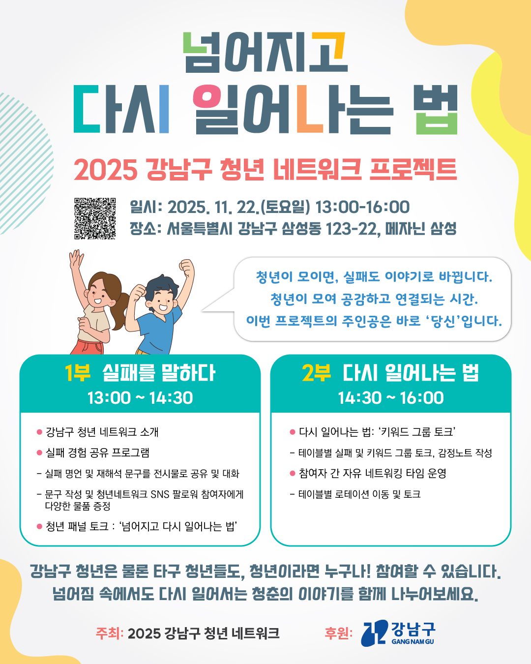 2025 강남구 청년 네트워크 프로젝트&ldquo;넘어지고 다시 일어나는 법&rdquo;  참여자 모집  도전과 실패, 그리고 다시 일어서는 청춘의 이야기를 함께 나누는 「넘어지고 다시 일어나는 법」에 여러분을 초대합니다!  이번 행사는 강남구 청년 네트워크(6기)가 직접 기획한 청년 교류&middot;문화 프로젝트로  실패와 성장을 주제로 한 토크콘서트와 청년 간의 공감과 교류를 위한 네트워킹 시간으로 구성되어 있습니다.  강남구 청년은 물론 타구 청년들도, 청년이라면 누구나! 참여할 수 있습니다.  넘어짐 속에서도 다시 일어서는 청춘의 이야기를 함께 나누어보세요.  ▷ 일 시 : 2025. 11. 22.(토) 13:00~16:00 ▷ 장 소 : 서울특별시 강남구 삼성동123-22, 메자닌 삼성 C동                (주변 지하철역: 선릉역 10번 출구 도보 13분/삼성중앙역 6번 출구 도보 8분/선정릉역 3번 출구 도보 12분) ▷ 주 최 : 강남구 청년 네트워크(2025) ▷ 후 원 : 강남구청