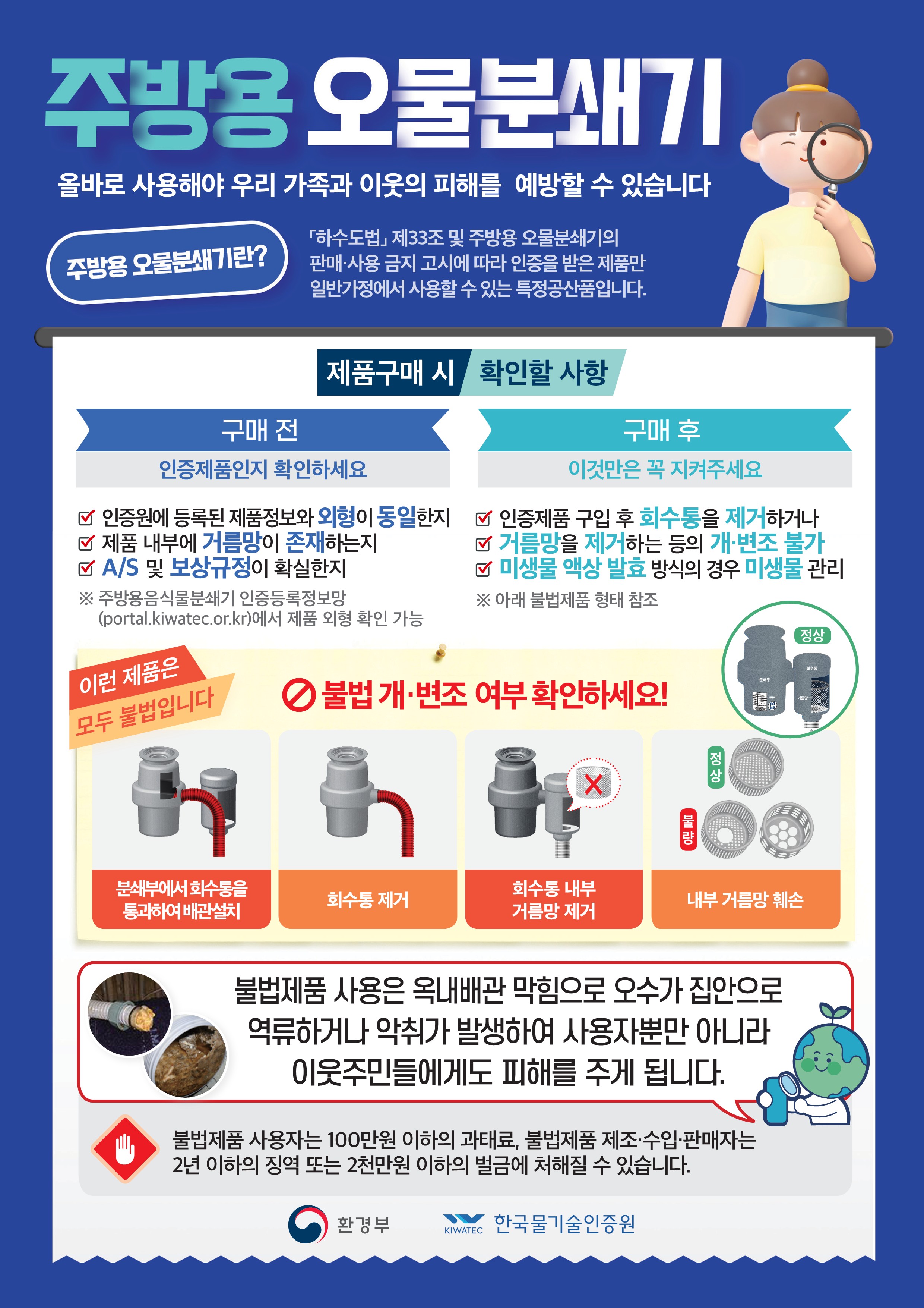 주방용 오물분쇄기 올바로 사용해야 우리 가족과 이웃의 피해를 예방할 수 있습니다  주방용 오물분쇄기란? 『하수도법』 제33조 및 주방용 오물분쇄기의  판매·사용 금지 고시에 따라 인증을 받은 제품만  일반가정에서 사용할 수 있는 특정공산품입니다.  [제품구매 시]  구매 전 인증제품인지 확인하세요 ☑ 인증원에 등록된 제품정보와 외형이 동일한지 ☑ 제품 내부에 거름망이 존재하는지 ☑ A/S 및 보상규정이 확실한지 ※ 주방용 오물분쇄기 인증등록정보 (portal.kiwatec.or.kr)에서 제품 외형 확인 가능  확인할 사항  구매 후 이것만은 꼭 지켜주세요 ☑ 인증제품 구입 후 회수통을 제거하거나    거름망을 제거하는 등의 개·변조 불가 ☑ 미생물 활성 분해 방식의 경우 미생물 관리 ※ 아래 불법제품 형태 참조  이런 제품은 모두 불법입니다! ⚠ 불법 개·변조 여부 확인하세요!  - 분쇄부에서 회수통을 통과하여 배관출치 (불법) - 회수통 제거 (불법) - 회수통 내부 거름망 제거 (불법) - 내부 거름망 훼손 (불법)  불법제품 사용은 옥내배관 막힘으로 오수가 집안으로  역류하거나 악취가 발생하여 사용자뿐만 아니라  이웃주민들에게도 피해를 주게 됩니다.  불법제품 사용자는 100만원 이하의 과태료, 불법제품 제조·수입·판매자는  2년 이하의 징역 또는 2천만원 이하의 벌금에 처해질 수 있습니다.  환경부 | 한국물기술인증원 KIWWATEC