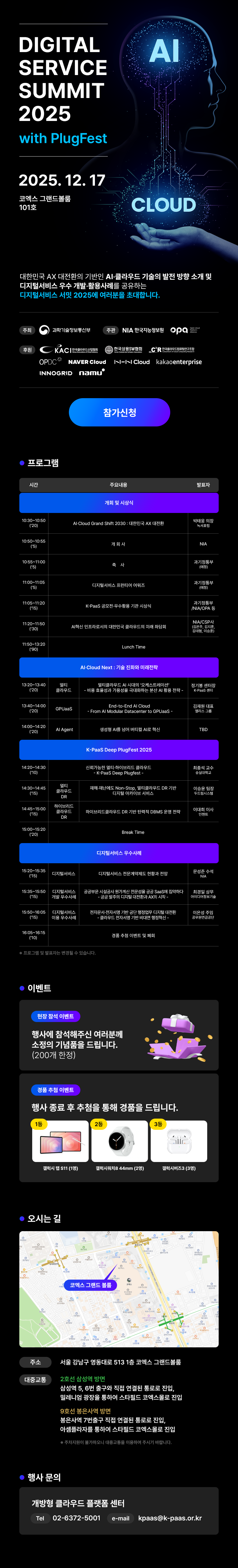 DIGITAL SERVICE SUMMIT 2025 with PlugFest  2025. 12. 17 코엑스 그랜드볼룸 101호  대한민국 AI·디지털의 날개짓!   AI·클라우드 기술의 발전 방향 소개 및 디지털서비스 우수 활용·활성화 사례를 공유하는   디지털서비스 서밋 2025에 여러분을 초대합니다.  [참가신청]  ■ 프로그램  시간 / 주요일정 / 발표자  09:30~10:00 (30')   행사 등록  10:00~10:05 (5')   개회 및 개회사   AI Cloud Grand Shift 2030: 대한민국 AI 대전환   발표자: 박영진 전략기획관(디지털플랫폼정부지원단)  10:05~10:15 (10')   환영사   발표자: N/A  10:15~11:00 (45')   기조연설: 디지털서비스, 클라우드의 여정   발표자: 김태양 상무(메가존)  11:00~11:15 (15')   특별연설: K-PaaS 공연과 그 후의 무대 리허설   발표자: 김병규 상무(NHN Cloud)  11:15~11:30 (15')   사례발표: AI로 만나는 디지털의 미래와 활용사례   발표자: NACC/SPH 김재형 상무, 메가존 한대희 이사  11:30~12:30 (60')   점심시간 (Lunch Time)  12:30~13:40 (70')   AI Cloud Next!: 기술 이후의 이야기들   - 최적화되는 AI 시대의 아키텍처 변화   - 대형 모델 트레이닝을 위한 고도화된 쿠버네티스 환경   발표자: 최영준 이사(메가존), 이현동 실장(SKT·GPU솔루션)  13:40~14:00 (20')   사례발표   - End-to-End AI Cloud 구축: From AI Modular Accelerator to GPu-as-a-Service   발표자: TBD  14:00~14:20 (20')   AI Agent   발표자: TBD  14:20~15:20 (60')   K-PaaS Deep PlugFest 2025   - 자체 N·X-infra 기반의 차세대 플러그페스트 기술 검증   - K-PaaS 기반 DBMS PlugFest   발표자: 서희성 교수(고려대), 이한나 연구원(한국지능정보사회진흥원), 이정훈 실장(메가존)  15:20~15:30 (10')   휴식 (Break Time)  15:30~17:30 (120')   디지털서비스 우수사례   - 디지털서비스 활용·확산 전략   - 금융권 생성형 AI 활용사례   - 공공기관의 클라우드와 AI 서비스 활용사례   발표자:   한국정보화진흥원 김경환 본부장   KB국민은행 정민호 실장   경찰청 김상우 과장   카카오엔터프라이즈 박유진 이사   LG CNS 조인호 담당   NHN Cloud 전영구 이사  17:30~18:00 (30')   폐회 및 경품 추첨 & 만찬  ■ 이벤트  현장 참여 이벤트   행사에 참석해주신 여러분께 소정의 기념품을 드립니다. (200개 한정)  경품 추첨 이벤트   행사 종료 후 추첨을 통해 경품을 드립니다.   1등 갤럭시 탭 S11 (1명)   2등 구글 네스트허브 2세대 (3명)   3등 블루투스 가습기 (5명)  ■ 오시는 길   주소: 서울 강남구 영동대로 513 1층 코엑스 그랜드볼룸  대중교통   - 지하철 2호선 삼성역 하차     삼성역 5번 출구 지하 연결로 진입, 무빙워크 통과 후 스타필드 코엑스로 진입   - 지하철 9호선 봉은사역 하차     봉은사역 7번 출구 직진 연결로 진입, 아셈로를 통해 스타필드 코엑스로 진입  ■ 행사 문의   개방형 클라우드 플랫폼 센터   Tel: 02-6372-5001   E-mail: kpaas@k-paas.or.kr