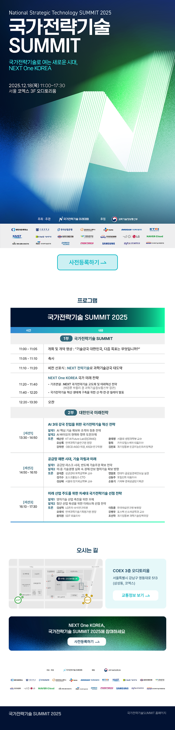 National Strategic Technology SUMMIT 2025   국가전략기술 SUMMIT  국가전략기술로 여는 새로운 시대,   NEXT One KOREA  2025.12.18(목) 11:00~17:30   서울 코엑스 3F 오디토리움  주최 · 주관 국가전략기술 미래대회   후원 과학기술정보통신부  [사전등록하기]  프로그램   국가전략기술 SUMMIT 2025  1부 국가전략기술 SUMMIT  11:00 - 11:05   개회 및 개막 영상 : 「기술강국 대한민국, 다음 목표는 무엇입니까?」  11:05 - 11:10   축사  11:10 - 11:20   비전 선포식 : NEXT 전략기술로 과학기술강국 대도약  11:20 - 11:40   NEXT One KOREA 국가 미래 전략   • 기조연설1 : NEXT 국가전략기술 25대의 명확한 전략   • 기조연설2 : 대한민국의 기술패권과 국가전략기술의 중요성   • 국가전략기술 혁신 생태계 구축을 위한 민·관·산·학 연합의 역할  12:20 - 13:30   오찬  2부 대한민국 미래전략  [세션1] 13:30 - 14:50   AI 3대 경쟁 진입을 위한 국가전략기술 혁신 전략   기조 : AI 시대의 기술 패권 경쟁과 대한민국의 기회   토론(좌장) 김범준 KAIST 미래연구원장   토론 정상욱 KAIST 미래연구원 미래기술전략센터 교수   토론 한세희 포항공대 OPEN AIGO 소장   토론 이수영 서울대 기술경영경제정책전문대학원 교수   토론 김유진 차세대융합기술연구원 인공지능정책센터장  [세션2] 14:50 - 16:10   공공망 전환 시대, 기술 자립과 미래   기조 : 데이터 기반 공공·행정 서비스 혁신   토론(좌장) 이상헌 디지털플랫폼정부지원단장   토론 성낙운 네이버 대표   토론 김진환 카카오 대표   토론 정해성 삼성전자 부사장   토론 유연철 새만금개발청 차장  [세션3] 16:10 - 17:30   미래 산업 주도도를 위한 차세대 국가전략기술 선정 전략   기조 : 국가경쟁력 강화를 위한 국가전략기술 확보   토론(좌장) 이병원 연세대학교 산업기술정책 교수   토론 윤상근 ETRI 단장   토론 김정현 LG AI연구원 본부장   토론 장윤석 포스코퓨처엠 CTO   토론 홍원표 삼성전자 사장  오시는 길   COEX 3층 오디토리움   서울특별시 강남구 영동대로 513 (삼성동, 코엑스)   [교통정보 보기]  NEXT One KOREA,   국가전략기술 SUMMIT 2025에 참여하세요   [사전등록하기]  국가전략기술 SUMMIT 2025   국가전략기술 SUMMIT 홈페이지