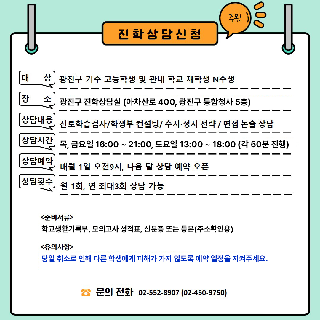 대체 텍스트:

진학 상담 신청 안내 이미지입니다.

대상: 광진구 거주 고등학생 및 관내 학교 재학생 N수생

장소: 광진 진학상담실 (자양로 131, 9층) 6월 중 통합청사 이전 예정

상담내용: 진로학습검사, 학생부 컨설팅, 수시·정시 전략, 면접·논술 상담

상담시간: 금요일 16:0021:00, 토요일 13:0018:00 (각 상담 50분 진행)

상담예약: 매월 1일 오전 9시에 다음 달 상담 예약 오픈

상담횟수: 월 1회, 연 최대 3회 상담 가능

준비서류: 학교생활기록부, 모의고사 성적표 등

유의사항: 7월 상담 부터 주3회 (목,금,토) 상담 진행 예정입니다 (예약오픈 6월1일부터) 통합청사로 상담장소이전 예정입니다. 이전 후 상담 대상자 별도 안내 드리겠습니다

문의 전화: 02-552-8907, 02-450-9750
오른쪽 상단에는 주목!이라는 말풍선이 있습니다.