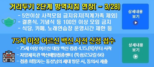 거리두기 2단계 방역지침 연장(~ 3/28) | 5인이상 사적모임 금지유지(직계가족 제외) | 결혼식, 기념식 등 100인 이상 모임 금지 | 식당, 카페, 노래연습장 운영시간 제한 등 | - 사우나·한증막·찜질시설 운영 금지 등 | 코로나19 백신 예방접종 시작 | - 요양병원 및 시설 대상자부터 26일 접종 시작 | - 7월부터 순차적으로 전 구민으로 확대 접종 | - 내소접종/방문접종/자체접종으로 분류