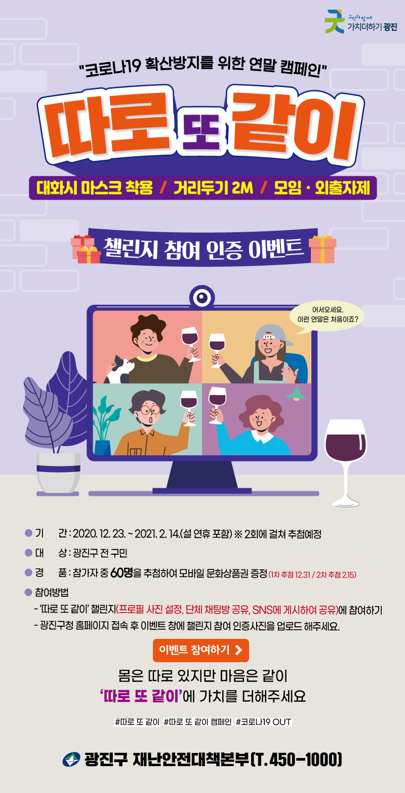 코로나19 확산방지를 위한 연말 캠페인 따로 또 같이 대화시 마스크 착용 / 거리두기 2M / 모임 · 외출자제 챌린지 참여 인증 이벤트 기간:2020. 12. 23. ~ 2021. 2. 14.(설 연휴 포함) ※2회에 걸쳐 추첨예정 대상:광진구 전 구민 경품:참가중 60명 추첨하여 모바일 문화상품권 증정(1차 추첨 12.31 / 2차 추첨 2.15) 참여방법 -따로 또 같이 챌린지(프로필 사진 설정, 단체 채팅방 공유, SNS에 게시하여 공유)애 참여하기 -광진구청 홈페이지 접속 후 이벤트 창에 챌린지 참여 인증사진을 업로드 해주세요. 이벤트 참여하기 바로가기 버튼 몸은 따로 있지만 마음은 같이 따로 또 같이에 가치를 더해주세요 #따로 또 같이 #따로 또 같이 캠페인 #코로나19 OUT 광진구 재난안전대책본부(T.450-1000)