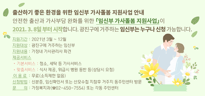 출산하기 좋은 환경을 위한 임신부 가사돌봄 지원사업 안내 | 안전한 출산과 가사부담 완화를 위한 「임신부 가사돌봄 지원사업」이 2021. 3. 8일 부터 시작합니다. 광진구에 거주하는 임신부는 누구나 신청 가능합니다. | 지원기간 : 2021년 3월 ~ 12월 | 지원대상 : 광진구에 거주하는 임신부 | 지원내용 : 가정내 가사관리사 파견 | 제공서비스 | 기본서비스 : 청소, 세탁 등 가사서비스 | 맞춤서비스 : 식사 제공, 위급시 병원 동반 등(상담시 요청) | 이용료 : 무료(소득제한 없음) | 신청방법 : 신분증, 임신확인서 또는 산모수첩 지참후 거주지 동주민센터 방문 | 문 의 : 가정복지과(☎02-450-7554) 또는 각동 주민센터