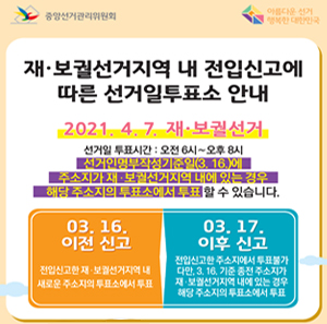 재보궐선거지역 내 전입신고에 따른 선거일투표소 안내 2021. 4. 7. 재보궐선거 선거일 투표시간: 오전 6시~오후 8시 선거인명부작성기준일(3. 16.)에 주소지가 재보궐선거지역 내에 있는 경우 해당 주소지의 투표소에서 투표할 수 있습니다. 03. 16. 이전 신고: 전입신고한 재보궐선거지역 내 새로운 주소지의 투표소에서 투표 03. 17. 이후 신고 : 전입신고한 주소지에서 투표불가 다만, 3. 16. 기준 종전 주소지가 재보궐선거지역 내에 있는 경우 해당 주소지의 투표소에서 투표