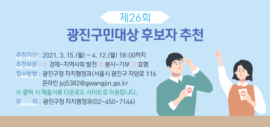 - 제 목 : 제26회 광진구민대상 후보자 추천 - 추천기간 : 2021. 3. 15.(월) ~ 4. 12.(월) 18:00까지 - 추천부문 : ① 경제･지역사회 발전 ② 봉사･기부 ③ 효행 - 접수방법 : 광진구청 자치행정과(서울시 광진구 자양로 116 온라인 jyj5382@gwangjin.go.kr ※ 클릭 시 제출서류 다운로드 사이트로 이동합니다. - 문 의 : 광진구청 자치행정과(02-450-7144)