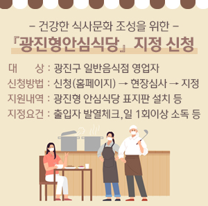 - 건강한 식사문화 조성을 위한 - 『광진형안심식당』 지정 신청  - 대 상 : 광진구 일반음식점 영업자 - 신청방법 : 신청(홈페이지) → 현장심사 → 지정 - 지원내역 : 광진형 안심식당 표지판 설치 등 - 지정요건 : 출입자 발열체크, 일 1회이상 소독 등
