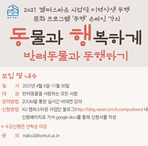 2021 캠퍼스타운 사업단 지역상생 동행 문화 프로그램 '동행' 온라인 강의 동물과 행복하게 반려동물과 동행하기 / 모집 및 내용 / 일시: 2021년 4월 6일~11월 30일 / 대상: 반려동물을 사랑하는 모든 사람 / 강의방법: ZOOM을 통한 실시간 비대면 강의 / 신청방법 : KU 캠퍼스타운 사업단 블로그(※ KU 캠퍼스타운 사업단 블로그(http://blog.naver.com/kucampustown) 내에 신청페이지로 가서 google docs를 통해 신청서를 작성 ※ 수강신청은 선착순 마감 / 문 의  malco2@konkuk.ac.kr