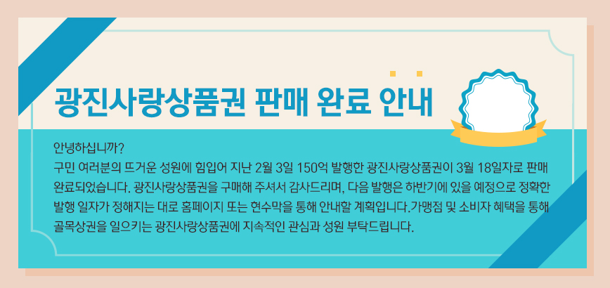 광진사랑상품권 판매 완료 안내 | 안녕하십니까? 구민 여러분의 뜨거운 성원에 힘입어 지난 2월 3일 150억 발행한 광진사랑상품권이 3월 18일자로 판매 완료되었습니다. 광진사랑상품권을 구매해 주셔서 감사드리며, 다음 발행은 하반기에 있을 예정으로 정확한 발행 일자가 정해지는 대로 홈페이지 또는 현수막을 통해 안내할 계획입니다. 가맹점 및 소비자 혜택을 통해 골목상권을 일으키는 광진사랑상품권에 지속적인 관심과 성원 부탁드립니다.