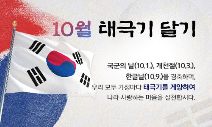 10월 태극기 달기 국군의날(10.1), 개천절(10.3),한글날(10.9)을 경축하며, 우리모두 가정마다 태극기를 게양하여 나라 사랑하는 마음을 실천합시다.