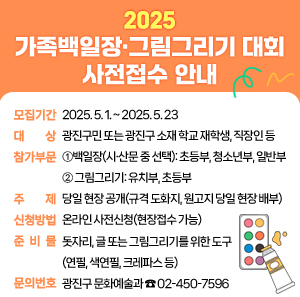 〇 모집기간: 2025. 5. 1. ~ 2025. 5. 23.  〇 대    상: 광진구민 또는 광진구 소재 학교 재학생, 직장인 등  〇 참가부문:     ① 백일장(시·산문 중 선택): 초등부, 청소년부, 일반부(성인)     ② 그림그리기: 유치부, 초등부  〇 주    제: 당일 현장 공개(규격 도화지, 원고지 당일 현장 배부)  〇 신청방법: 온라인 사전신청(현장접수 가능)  〇 준 비 물: 돗자리, 글 또는 그림그리기를 위한 도구(연필, 색연필, 크레파스 등)  〇 문의번호: 광진구 문화예술과 ☎ 02-450-7596