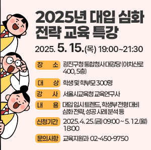 2025년 대입 심화 전략 교육 특강  〇 일    시 : 2025. 5. 15.(목) 19:00~21:30  〇 장    소 : 광진구청 통합청사 대강당 (아차산로 400, 5층)  〇 대    상 : 학생 및 학부모 300명  〇 강    사 : 서울시교육청 교육연구사  〇 내    용 : 대입 입시 트렌드, 학생부 전형 대비 심화 전략, 성공 사례 분석 등  〇 신청기간 : 2025. 4. 25.(금) 09:00 ~ 5. 12.(월) 18:00  〇 문의사항 : 교육지원과 ☎ 02-450-9750