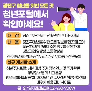 ○ 대    상 : 광진구 거주 또는 생활권 청년 19~39세   ○ 내    용 : 광진구 청년을 위한 모든 정보를 한 곳에 모아 제공하고 청년과의 소통 창구를 운영하여 청년과의 양방향 소통 활성화                 ※ 이용경로: 광진구청 누리집 > 참여소통 > 청년포털      <신규 게시판 소개>     - 청년주거포털: 청년 대상 주거 정책 안내 및 주거 관련 양방향 소통 게시판 운영     - 청년문화생활바우처: 2025년 신규사업인 청년문화생활바우처 이용 안내 사이트   ○ 문    의 : 일자리청년과(☎ 02-450-7067)