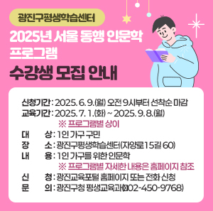 -광진구평생학습센터-  2025년 서울 동행 인문학 프로그램 수강생 모집 안내     ○ 신청기간: 2025. 6. 9.(월) 오전 9시부터 선착순 마감  ○ 교육기간: 2025. 7. 1.(화) ~ 2025. 9. 8.(월) ※ 프로그램별 상이  ○ 대    상: 1인 가구 구민  ○ 장    소: 광진구평생학습센터(자양로15길 60)  ○ 내    용: 1인 가구를 위한 인문학               ※ 프로그램별 자세한 내용은 홈페이지 참조  ○ 신    청: 광진교육포털 홈페이지 또는 전화 신청  ○ 문    의: 광진구청 평생교육과(☎02-450-9768)